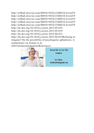 http://refhub.elsevier.com/S0010-9452(15)00216-6/sref19
http://refhub.elsevier.com/S0010-9452(15)00216-6/sref19
http://refhub.elsevier.com/S0010-9452(15)00216-6/sref19
http://refhub.elsevier.com/S0010-9452(15)00216-6/sref19
http://refhub.elsevier.com/S0010-9452(15)00216-6/sref19
http://dx.doi.org/10.1016/j.cortex.2015.05.019
http://dx.doi.org/10.1016/j.cortex.2015.05.019
http://dx.doi.org/10.1016/j.cortex.2015.06.013
http://dx.doi.org/10.1016/j.cortex.2015.06.013Refusing to
imagine? On the possibility of psychogenic aphantasia. A
commentary on Zeman et al.
(2015)AcknowledgmentsReferences
 
