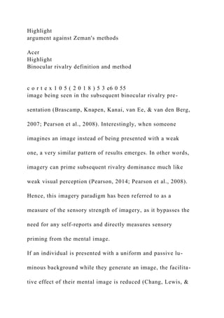 Highlight
argument against Zeman's methods
Acer
Highlight
Binocular rivalry definition and method
c o r t e x 1 0 5 ( 2 0 1 8 ) 5 3 e6 0 55
image being seen in the subsequent binocular rivalry pre-
sentation (Brascamp, Knapen, Kanai, van Ee, & van den Berg,
2007; Pearson et al., 2008). Interestingly, when someone
imagines an image instead of being presented with a weak
one, a very similar pattern of results emerges. In other words,
imagery can prime subsequent rivalry dominance much like
weak visual perception (Pearson, 2014; Pearson et al., 2008).
Hence, this imagery paradigm has been referred to as a
measure of the sensory strength of imagery, as it bypasses the
need for any self-reports and directly measures sensory
priming from the mental image.
If an individual is presented with a uniform and passive lu-
minous background while they generate an image, the facilita-
tive effect of their mental image is reduced (Chang, Lewis, &
 