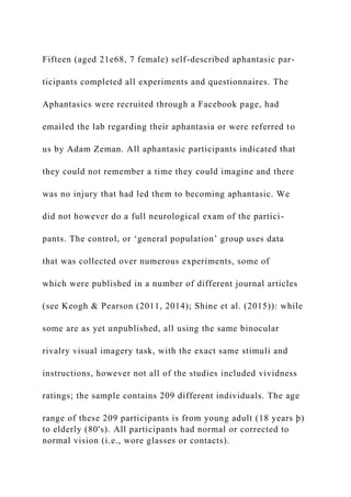 Fifteen (aged 21e68, 7 female) self-described aphantasic par-
ticipants completed all experiments and questionnaires. The
Aphantasics were recruited through a Facebook page, had
emailed the lab regarding their aphantasia or were referred to
us by Adam Zeman. All aphantasic participants indicated that
they could not remember a time they could imagine and there
was no injury that had led them to becoming aphantasic. We
did not however do a full neurological exam of the partici-
pants. The control, or ‘general population’ group uses data
that was collected over numerous experiments, some of
which were published in a number of different journal articles
(see Keogh & Pearson (2011, 2014); Shine et al. (2015)): while
some are as yet unpublished, all using the same binocular
rivalry visual imagery task, with the exact same stimuli and
instructions, however not all of the studies included vividness
ratings; the sample contains 209 different individuals. The age
range of these 209 participants is from young adult (18 years þ)
to elderly (80's). All participants had normal or corrected to
normal vision (i.e., wore glasses or contacts).
 