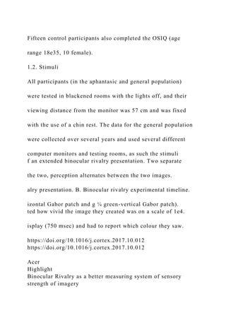 Fifteen control participants also completed the OSIQ (age
range 18e35, 10 female).
1.2. Stimuli
All participants (in the aphantasic and general population)
were tested in blackened rooms with the lights off, and their
viewing distance from the monitor was 57 cm and was fixed
with the use of a chin rest. The data for the general population
were collected over several years and used several different
computer monitors and testing rooms, as such the stimuli
f an extended binocular rivalry presentation. Two separate
the two, perception alternates between the two images.
alry presentation. B. Binocular rivalry experimental timeline.
izontal Gabor patch and g ¼ green-vertical Gabor patch).
ted how vivid the image they created was on a scale of 1e4.
isplay (750 msec) and had to report which colour they saw.
https://doi.org/10.1016/j.cortex.2017.10.012
https://doi.org/10.1016/j.cortex.2017.10.012
Acer
Highlight
Binocular Rivalry as a better measuring system of sensory
strength of imagery
 