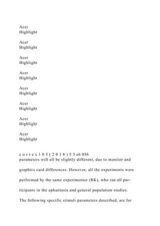 Acer
Highlight
Acer
Highlight
Acer
Highlight
Acer
Highlight
Acer
Highlight
Acer
Highlight
Acer
Highlight
Acer
Highlight
c o r t e x 1 0 5 ( 2 0 1 8 ) 5 3 e6 056
parameters will all be slightly different, due to monitor and
graphics card differences. However, all the experiments were
performed by the same experimenter (RK), who ran all par-
ticipants in the aphantasia and general population studies.
The following specific stimuli parameters described, are for
 