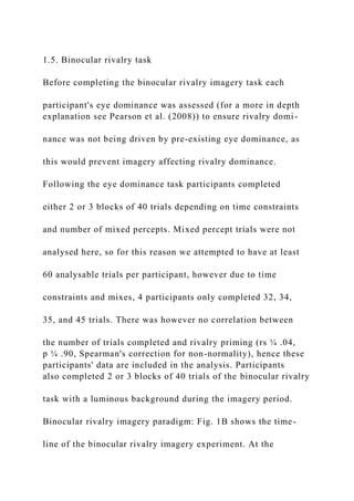 1.5. Binocular rivalry task
Before completing the binocular rivalry imagery task each
participant's eye dominance was assessed (for a more in depth
explanation see Pearson et al. (2008)) to ensure rivalry domi-
nance was not being driven by pre-existing eye dominance, as
this would prevent imagery affecting rivalry dominance.
Following the eye dominance task participants completed
either 2 or 3 blocks of 40 trials depending on time constraints
and number of mixed percepts. Mixed percept trials were not
analysed here, so for this reason we attempted to have at least
60 analysable trials per participant, however due to time
constraints and mixes, 4 participants only completed 32, 34,
35, and 45 trials. There was however no correlation between
the number of trials completed and rivalry priming (rs ¼ .04,
p ¼ .90, Spearman's correction for non-normality), hence these
participants' data are included in the analysis. Participants
also completed 2 or 3 blocks of 40 trials of the binocular rivalry
task with a luminous background during the imagery period.
Binocular rivalry imagery paradigm: Fig. 1B shows the time-
line of the binocular rivalry imagery experiment. At the
 