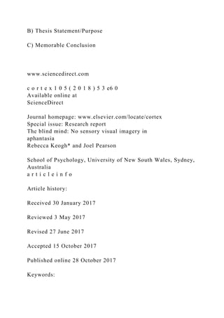 B) Thesis Statement/Purpose
C) Memorable Conclusion
www.sciencedirect.com
c o r t e x 1 0 5 ( 2 0 1 8 ) 5 3 e6 0
Available online at
ScienceDirect
Journal homepage: www.elsevier.com/locate/cortex
Special issue: Research report
The blind mind: No sensory visual imagery in
aphantasia
Rebecca Keogh* and Joel Pearson
School of Psychology, University of New South Wales, Sydney,
Australia
a r t i c l e i n f o
Article history:
Received 30 January 2017
Reviewed 3 May 2017
Revised 27 June 2017
Accepted 15 October 2017
Published online 28 October 2017
Keywords:
 