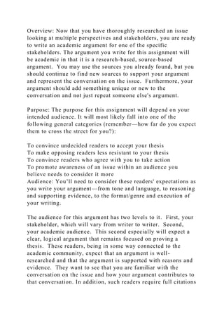 Overview: Now that you have thoroughly researched an issue
looking at multiple perspectives and stakeholders, you are ready
to write an academic argument for one of the specific
stakeholders. The argument you write for this assignment will
be academic in that it is a research-based, source-based
argument. You may use the sources you already found, but you
should continue to find new sources to support your argument
and represent the conversation on the issue. Furthermore, your
argument should add something unique or new to the
conversation and not just repeat someone else's argument.
Purpose: The purpose for this assignment will depend on your
intended audience. It will most likely fall into one of the
following general categories (remember—how far do you expect
them to cross the street for you?):
To convince undecided readers to accept your thesis
To make opposing readers less resistant to your thesis
To convince readers who agree with you to take action
To promote awareness of an issue within an audience you
believe needs to consider it more
Audience: You’ll need to consider these readers' expectations as
you write your argument—from tone and language, to reasoning
and supporting evidence, to the format/genre and execution of
your writing.
The audience for this argument has two levels to it. First, your
stakeholder, which will vary from writer to writer. Second,
your academic audience. This second especially will expect a
clear, logical argument that remains focused on proving a
thesis. These readers, being in some way connected to the
academic community, expect that an argument is well-
researched and that the argument is supported with reasons and
evidence. They want to see that you are familiar with the
conversation on the issue and how your argument contributes to
that conversation. In addition, such readers require full citations
 