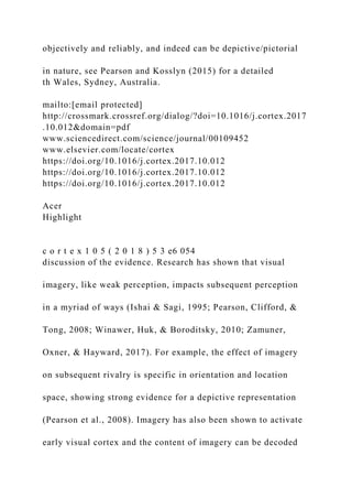 objectively and reliably, and indeed can be depictive/pictorial
in nature, see Pearson and Kosslyn (2015) for a detailed
th Wales, Sydney, Australia.
mailto:[email protected]
http://crossmark.crossref.org/dialog/?doi=10.1016/j.cortex.2017
.10.012&domain=pdf
www.sciencedirect.com/science/journal/00109452
www.elsevier.com/locate/cortex
https://doi.org/10.1016/j.cortex.2017.10.012
https://doi.org/10.1016/j.cortex.2017.10.012
https://doi.org/10.1016/j.cortex.2017.10.012
Acer
Highlight
c o r t e x 1 0 5 ( 2 0 1 8 ) 5 3 e6 054
discussion of the evidence. Research has shown that visual
imagery, like weak perception, impacts subsequent perception
in a myriad of ways (Ishai & Sagi, 1995; Pearson, Clifford, &
Tong, 2008; Winawer, Huk, & Boroditsky, 2010; Zamuner,
Oxner, & Hayward, 2017). For example, the effect of imagery
on subsequent rivalry is specific in orientation and location
space, showing strong evidence for a depictive representation
(Pearson et al., 2008). Imagery has also been shown to activate
early visual cortex and the content of imagery can be decoded
 