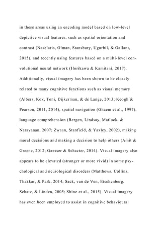 in these areas using an encoding model based on low-level
depictive visual features, such as spatial orientation and
contrast (Naselaris, Olman, Stansbury, Ugurbil, & Gallant,
2015), and recently using features based on a multi-level con-
volutional neural network (Horikawa & Kamitani, 2017).
Additionally, visual imagery has been shown to be closely
related to many cognitive functions such as visual memory
(Albers, Kok, Toni, Dijkerman, & de Lange, 2013; Keogh &
Pearson, 2011, 2014), spatial navigation (Ghaem et al., 1997),
language comprehension (Bergen, Lindsay, Matlock, &
Narayanan, 2007; Zwaan, Stanfield, & Yaxley, 2002), making
moral decisions and making a decision to help others (Amit &
Greene, 2012; Gaesser & Schacter, 2014). Visual imagery also
appears to be elevated (stronger or more vivid) in some psy-
chological and neurological disorders (Matthews, Collins,
Thakkar, & Park, 2014; Sack, van de Ven, Etschenberg,
Schatz, & Linden, 2005; Shine et al., 2015). Visual imagery
has even been employed to assist in cognitive behavioural
 