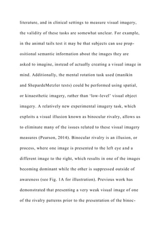 literature, and in clinical settings to measure visual imagery,
the validity of these tasks are somewhat unclear. For example,
in the animal tails test it may be that subjects can use prop-
ositional semantic information about the images they are
asked to imagine, instead of actually creating a visual image in
mind. Additionally, the mental rotation task used (manikin
and ShepardeMetzler tests) could be performed using spatial,
or kinaesthetic imagery, rather than ‘low-level’ visual object
imagery. A relatively new experimental imagery task, which
exploits a visual illusion known as binocular rivalry, allows us
to eliminate many of the issues related to these visual imagery
measures (Pearson, 2014). Binocular rivalry is an illusion, or
process, where one image is presented to the left eye and a
different image to the right, which results in one of the images
becoming dominant while the other is suppressed outside of
awareness (see Fig. 1A for illustration). Previous work has
demonstrated that presenting a very weak visual image of one
of the rivalry patterns prior to the presentation of the binoc-
 