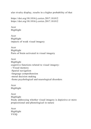 ular rivalry display, results in a higher probability of that
https://doi.org/10.1016/j.cortex.2017.10.012
https://doi.org/10.1016/j.cortex.2017.10.012
Acer
Highlight
Acer
Highlight
impacts of weak visual imagery
Acer
Highlight
Parts of brain activated in visual imagery
Acer
Highlight
cognitive functions related to visual imagery:
- Visual memory
-Spatial navigation
-language comprehension
-moral decision making
-Some psychological and neurological disorders
Acer
Highlight
Acer
Highlight
Study addressing whether visual imagery is depictive or more
propositional and phonological in nature
Acer
Highlight
VVIQ
 