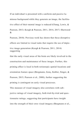 If an individual is presented with a uniform and passive lu-
minous background while they generate an image, the facilita-
tive effect of their mental image is reduced (Chang, Lewis, &
Pearson, 2013; Keogh & Pearson, 2011, 2014, 2017; Sherwood
&
Pearson, 2010). Previous work has shown that these disruptive
effects are limited to visual tasks that require the use of depic-
tive image generation (Keogh & Pearson, 2011, 2014)
suggesting
that the early visual areas of the brain are likely involved in the
construction and maintenance of these images. Further, this
priming effect is local in both retinotopic spatial-locations and
orientation feature space (Bergmann, Genç, Kohler, Singer, &
Pearson, 2015; Pearson et al., 2008), further suggesting the
priming is contingent on early visual processes.
This measure of visual imagery also correlates with sub-
jective ratings of visual imagery, both trial-by-trial and ques-
tionnaire ratings, suggesting that participants have insight
into the strength of their own visual imagery (Bergmann et al.,
 