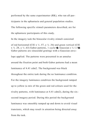 performed by the same experimenter (RK), who ran all par-
ticipants in the aphantasia and general population studies.
The following specific stimuli parameters described, are for
the aphantasic participants of this study.
In the imagery task the binocular rivalry stimuli consisted
of red horizontal (CIE x ¼ .57, y ¼ .36) and green vertical (CIE
x ¼ .28, y ¼ .63) Gabor patterns, 1 cycle/�, Gaussian s ¼ 1.5�.
Gabor patterns are sinusoidal gratings with a Gaussian enve-
lope applied. The patterns were presented in an annulus
around the fixation point and both Gabor patterns had a mean
luminance of 4.41 cdm2. The background was black
throughout the entire task during the no luminance condition.
For the imagery luminance condition the background ramped
up to yellow (a mix of the green and red colours used for the
rivalry patterns, with luminance at 4.41 cdm2), during the six-
second imagery period. During this period the background
luminance was smoothly ramped up and down to avoid visual
transients, which may result in attention being directed away
from the task.
 