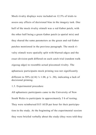 Mock rivalry displays were included on 12.5% of trials to
assess any effects of decisional bias in the imagery task. One
half of the mock rivalry stimuli was a red Gabor patch, with
the other half being a green Gabor patch (a spatial mix) and
they shared the same parameters as the green and red Gabor
patches mentioned in the previous paragraph. The mock ri-
valry stimuli were spatially split with blurred edges and the
exact division-path differed on each catch trial (random walk
zigezag edge) to resemble actual piecemeal rivalry. The
aphantasic participants mock priming was not significantly
different to 50% (t(14) ¼ 1.08, p ¼ .30), indicating a lack of
decisional priming.
1.3. Experimental procedure
All aphantasic participants came to the University of New
South Wales to participate in approximately 3 h of testing.
They were reimbursed $15 AUD per hour for their participa-
tion in the study. At the beginning of the experimental session
they were briefed verbally about the study (they were told they
 