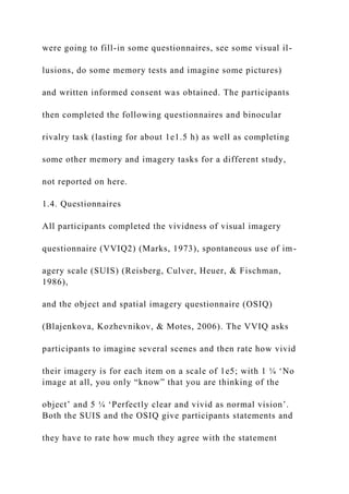 were going to fill-in some questionnaires, see some visual il-
lusions, do some memory tests and imagine some pictures)
and written informed consent was obtained. The participants
then completed the following questionnaires and binocular
rivalry task (lasting for about 1e1.5 h) as well as completing
some other memory and imagery tasks for a different study,
not reported on here.
1.4. Questionnaires
All participants completed the vividness of visual imagery
questionnaire (VVIQ2) (Marks, 1973), spontaneous use of im-
agery scale (SUIS) (Reisberg, Culver, Heuer, & Fischman,
1986),
and the object and spatial imagery questionnaire (OSIQ)
(Blajenkova, Kozhevnikov, & Motes, 2006). The VVIQ asks
participants to imagine several scenes and then rate how vivid
their imagery is for each item on a scale of 1e5; with 1 ¼ ‘No
image at all, you only “know” that you are thinking of the
object’ and 5 ¼ ‘Perfectly clear and vivid as normal vision’.
Both the SUIS and the OSIQ give participants statements and
they have to rate how much they agree with the statement
 