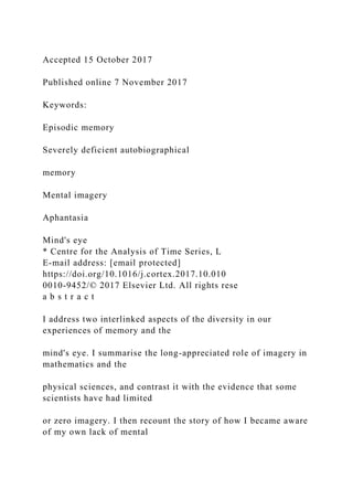 Accepted 15 October 2017
Published online 7 November 2017
Keywords:
Episodic memory
Severely deficient autobiographical
memory
Mental imagery
Aphantasia
Mind's eye
* Centre for the Analysis of Time Series, L
E-mail address: [email protected]
https://doi.org/10.1016/j.cortex.2017.10.010
0010-9452/© 2017 Elsevier Ltd. All rights rese
a b s t r a c t
I address two interlinked aspects of the diversity in our
experiences of memory and the
mind's eye. I summarise the long-appreciated role of imagery in
mathematics and the
physical sciences, and contrast it with the evidence that some
scientists have had limited
or zero imagery. I then recount the story of how I became aware
of my own lack of mental
 