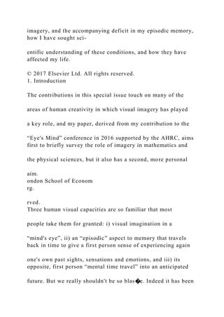 imagery, and the accompanying deficit in my episodic memory,
how I have sought sci-
entific understanding of these conditions, and how they have
affected my life.
© 2017 Elsevier Ltd. All rights reserved.
1. Introduction
The contributions in this special issue touch on many of the
areas of human creativity in which visual imagery has played
a key role, and my paper, derived from my contribution to the
“Eye's Mind” conference in 2016 supported by the AHRC, aims
first to briefly survey the role of imagery in mathematics and
the physical sciences, but it also has a second, more personal
aim.
ondon School of Econom
rg.
rved.
Three human visual capacities are so familiar that most
people take them for granted: i) visual imagination in a
“mind's eye”, ii) an “episodic” aspect to memory that travels
back in time to give a first person sense of experiencing again
one's own past sights, sensations and emotions, and iii) its
opposite, first person “mental time travel” into an anticipated
future. But we really shouldn't be so blas�e. Indeed it has been
 
