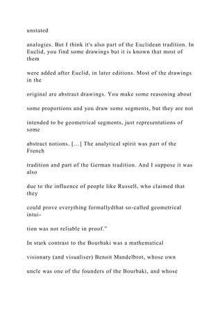 unstated
analogies. But I think it's also part of the Euclidean tradition. In
Euclid, you find some drawings but it is known that most of
them
were added after Euclid, in later editions. Most of the drawings
in the
original are abstract drawings. You make some reasoning about
some proportions and you draw some segments, but they are not
intended to be geometrical segments, just representations of
some
abstract notions. […] The analytical spirit was part of the
French
tradition and part of the German tradition. And I suppose it was
also
due to the influence of people like Russell, who claimed that
they
could prove everything formallydthat so-called geometrical
intui-
tion was not reliable in proof.”
In stark contrast to the Bourbaki was a mathematical
visionary (and visualiser) Benoit Mandelbrot, whose own
uncle was one of the founders of the Bourbaki, and whose
 