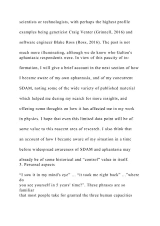 scientists or technologists, with perhaps the highest profile
examples being geneticist Craig Venter (Grinnell, 2016) and
software engineer Blake Ross (Ross, 2016). The past is not
much more illuminating, although we do know who Galton's
aphantasic respondents were. In view of this paucity of in-
formation, I will give a brief account in the next section of how
I became aware of my own aphantasia, and of my concurrent
SDAM, noting some of the wide variety of published material
which helped me during my search for more insights, and
offering some thoughts on how it has affected me in my work
in physics. I hope that even this limited data point will be of
some value to this nascent area of research. I also think that
an account of how I became aware of my situation in a time
before widespread awareness of SDAM and aphantasia may
already be of some historical and “control” value in itself.
3. Personal aspects
“I saw it in my mind's eye” … “it took me right back” …”where
do
you see yourself in 5 years' time?”. These phrases are so
familiar
that most people take for granted the three human capacities
 