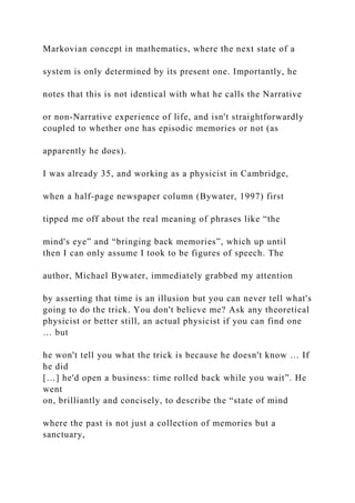 Markovian concept in mathematics, where the next state of a
system is only determined by its present one. Importantly, he
notes that this is not identical with what he calls the Narrative
or non-Narrative experience of life, and isn't straightforwardly
coupled to whether one has episodic memories or not (as
apparently he does).
I was already 35, and working as a physicist in Cambridge,
when a half-page newspaper column (Bywater, 1997) first
tipped me off about the real meaning of phrases like “the
mind's eye” and “bringing back memories”, which up until
then I can only assume I took to be figures of speech. The
author, Michael Bywater, immediately grabbed my attention
by asserting that time is an illusion but you can never tell what's
going to do the trick. You don't believe me? Ask any theoretical
physicist or better still, an actual physicist if you can find one
… but
he won't tell you what the trick is because he doesn't know … If
he did
[…] he'd open a business: time rolled back while you wait”. He
went
on, brilliantly and concisely, to describe the “state of mind
where the past is not just a collection of memories but a
sanctuary,
 