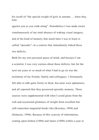 his recall of “the special weight of girls in autumn … when they
lean
against you as you walk along”. Nonetheless I was made aware
simultaneously of my total absence of waking visual imagery,
and of the kind of memory that much later I was to learn is
called “episodic”, in a context that immediately linked these
two deficits.
Both for my own personal peace of mind, and because I am
a scientist, I was very curious about these deficits, but for the
next ten years or so much of what I had to go on was the
testimony of my friends, family and colleagues. I fortunately
felt able to talk quite freely to them, but none were aphantasic,
and all reported that they possessed episodic memory. These
sources were supplemented with what I could glean from the
web and occasional glimmers of insight from excellent but
still somewhat tangential books like (Kosslyn, 1994) and
(Schacter, 1996). Because of this scarcity of information,
coming upon Galton (1880) and James (1890) within a year or
 
