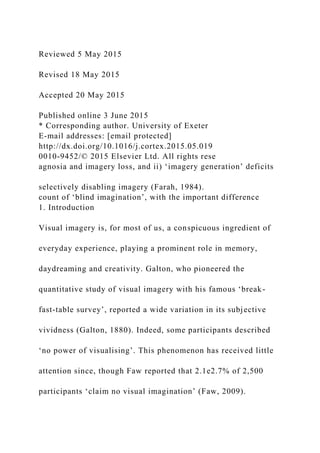 Reviewed 5 May 2015
Revised 18 May 2015
Accepted 20 May 2015
Published online 3 June 2015
* Corresponding author. University of Exeter
E-mail addresses: [email protected]
http://dx.doi.org/10.1016/j.cortex.2015.05.019
0010-9452/© 2015 Elsevier Ltd. All rights rese
agnosia and imagery loss, and ii) ‘imagery generation’ deficits
selectively disabling imagery (Farah, 1984).
count of ‘blind imagination’, with the important difference
1. Introduction
Visual imagery is, for most of us, a conspicuous ingredient of
everyday experience, playing a prominent role in memory,
daydreaming and creativity. Galton, who pioneered the
quantitative study of visual imagery with his famous ‘break-
fast-table survey’, reported a wide variation in its subjective
vividness (Galton, 1880). Indeed, some participants described
‘no power of visualising’. This phenomenon has received little
attention since, though Faw reported that 2.1e2.7% of 2,500
participants ‘claim no visual imagination’ (Faw, 2009).
 
