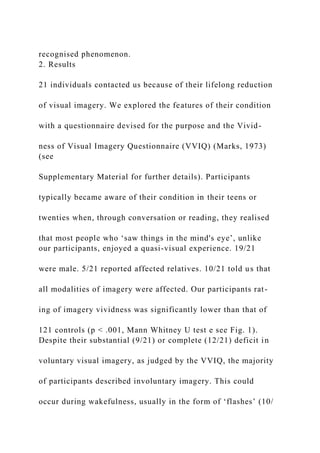 recognised phenomenon.
2. Results
21 individuals contacted us because of their lifelong reduction
of visual imagery. We explored the features of their condition
with a questionnaire devised for the purpose and the Vivid-
ness of Visual Imagery Questionnaire (VVIQ) (Marks, 1973)
(see
Supplementary Material for further details). Participants
typically became aware of their condition in their teens or
twenties when, through conversation or reading, they realised
that most people who ‘saw things in the mind's eye’, unlike
our participants, enjoyed a quasi-visual experience. 19/21
were male. 5/21 reported affected relatives. 10/21 told us that
all modalities of imagery were affected. Our participants rat-
ing of imagery vividness was significantly lower than that of
121 controls (p < .001, Mann Whitney U test e see Fig. 1).
Despite their substantial (9/21) or complete (12/21) deficit in
voluntary visual imagery, as judged by the VVIQ, the majority
of participants described involuntary imagery. This could
occur during wakefulness, usually in the form of ‘flashes’ (10/
 