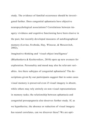 study. The evidence of familial occurrence should be investi-
gated further. Does congenital aphantasia have objective
neuropsychological associations? Correlations between im-
agery vividness and cognitive functioning have been elusive in
the past, but recently developed measures of autobiographical
memory (Levine, Svoboda, Hay, Winocur, & Moscovitch,
2002),
imaginative thinking and ‘visual-object intelligence’
(Blazhenkova & Kozhevnikov, 2010) open up new avenues for
exploration. Personality and mood may also be relevant vari-
ables. Are there subtypes of congenital aphantasia? The de-
scriptions given by our participants suggest that in some cases
visual memory is preserved even if visual imagery is absent,
while others may rely entirely on non-visual representations
in memory tasks; the relationship between aphantasia and
congenital prosopagnosia also deserves further study. If, as
we hypothesise, the absence or reduction of visual imagery
has neural correlates, can we discover these? We are opti-
 