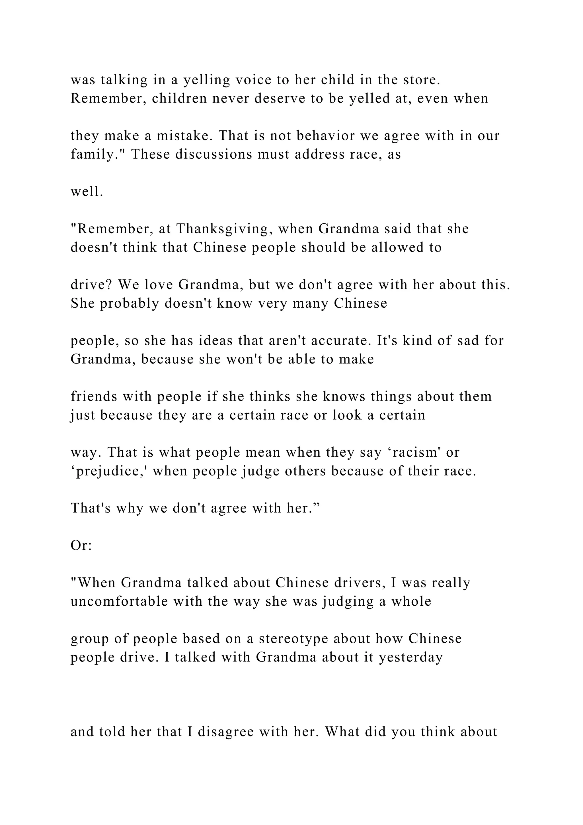 was talking in a yelling voice to her child in the store.
Remember, children never deserve to be yelled at, even when
they make a mistake. That is not behavior we agree with in our
family." These discussions must address race, as
well.
"Remember, at Thanksgiving, when Grandma said that she
doesn't think that Chinese people should be allowed to
drive? We love Grandma, but we don't agree with her about this.
She probably doesn't know very many Chinese
people, so she has ideas that aren't accurate. It's kind of sad for
Grandma, because she won't be able to make
friends with people if she thinks she knows things about them
just because they are a certain race or look a certain
way. That is what people mean when they say ‘racism' or
‘prejudice,' when people judge others because of their race.
That's why we don't agree with her.”
Or:
"When Grandma talked about Chinese drivers, I was really
uncomfortable with the way she was judging a whole
group of people based on a stereotype about how Chinese
people drive. I talked with Grandma about it yesterday
and told her that I disagree with her. What did you think about
 