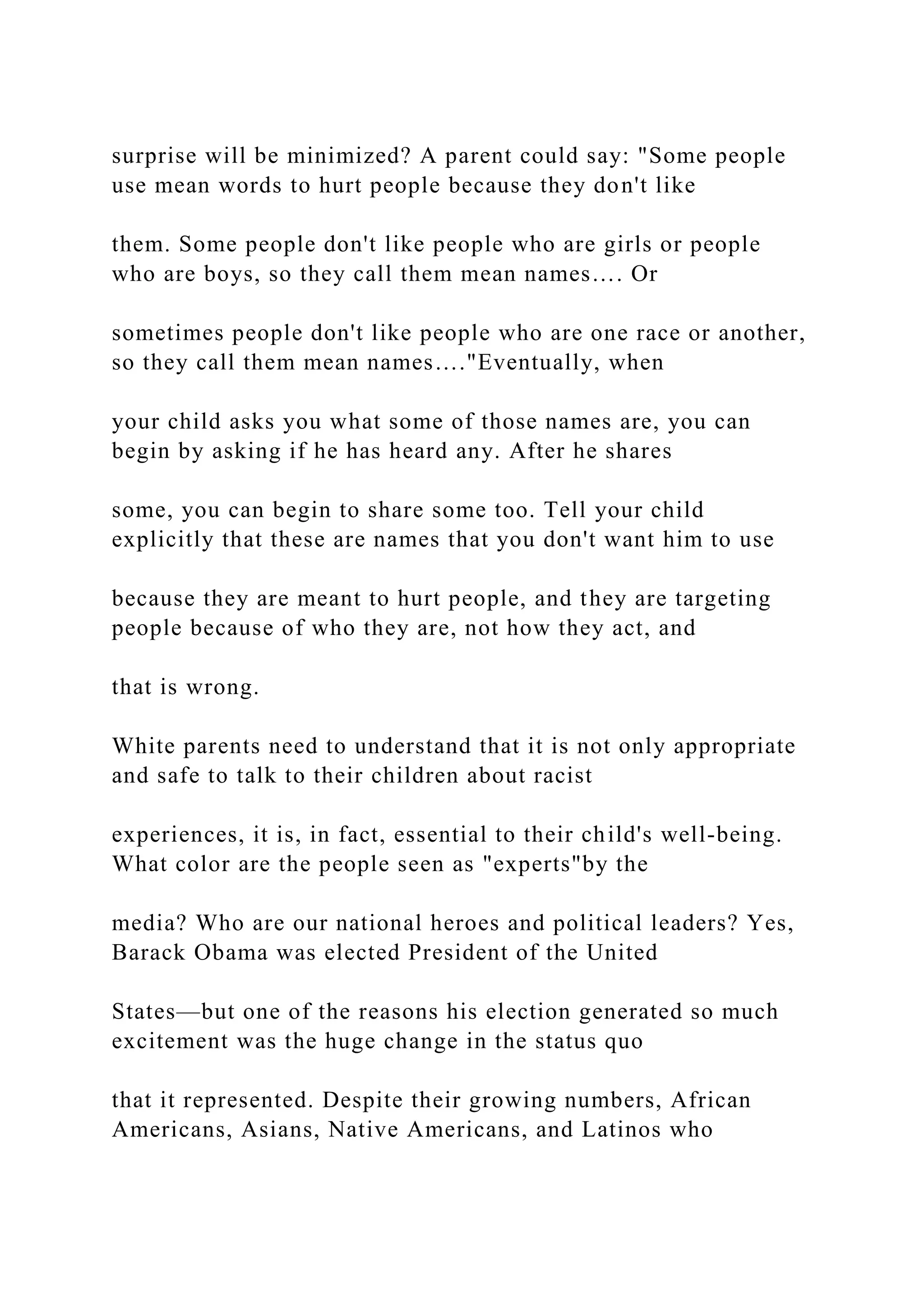 surprise will be minimized? A parent could say: "Some people
use mean words to hurt people because they don't like
them. Some people don't like people who are girls or people
who are boys, so they call them mean names…. Or
sometimes people don't like people who are one race or another,
so they call them mean names…."Eventually, when
your child asks you what some of those names are, you can
begin by asking if he has heard any. After he shares
some, you can begin to share some too. Tell your child
explicitly that these are names that you don't want him to use
because they are meant to hurt people, and they are targeting
people because of who they are, not how they act, and
that is wrong.
White parents need to understand that it is not only appropriate
and safe to talk to their children about racist
experiences, it is, in fact, essential to their child's well-being.
What color are the people seen as "experts"by the
media? Who are our national heroes and political leaders? Yes,
Barack Obama was elected President of the United
States—but one of the reasons his election generated so much
excitement was the huge change in the status quo
that it represented. Despite their growing numbers, African
Americans, Asians, Native Americans, and Latinos who
 