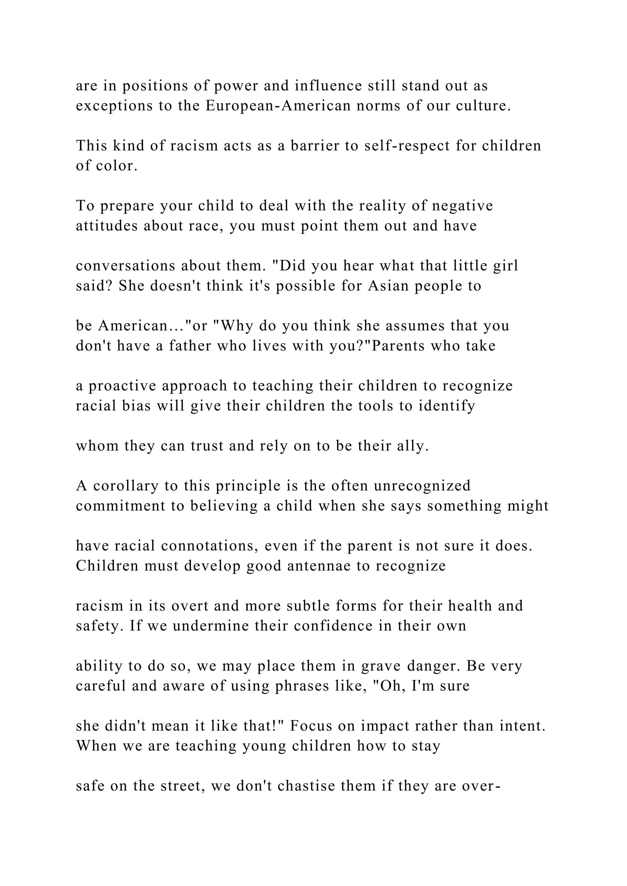 are in positions of power and influence still stand out as
exceptions to the European-American norms of our culture.
This kind of racism acts as a barrier to self-respect for children
of color.
To prepare your child to deal with the reality of negative
attitudes about race, you must point them out and have
conversations about them. "Did you hear what that little girl
said? She doesn't think it's possible for Asian people to
be American…"or "Why do you think she assumes that you
don't have a father who lives with you?"Parents who take
a proactive approach to teaching their children to recognize
racial bias will give their children the tools to identify
whom they can trust and rely on to be their ally.
A corollary to this principle is the often unrecognized
commitment to believing a child when she says something might
have racial connotations, even if the parent is not sure it does.
Children must develop good antennae to recognize
racism in its overt and more subtle forms for their health and
safety. If we undermine their confidence in their own
ability to do so, we may place them in grave danger. Be very
careful and aware of using phrases like, "Oh, I'm sure
she didn't mean it like that!" Focus on impact rather than intent.
When we are teaching young children how to stay
safe on the street, we don't chastise them if they are over-
 