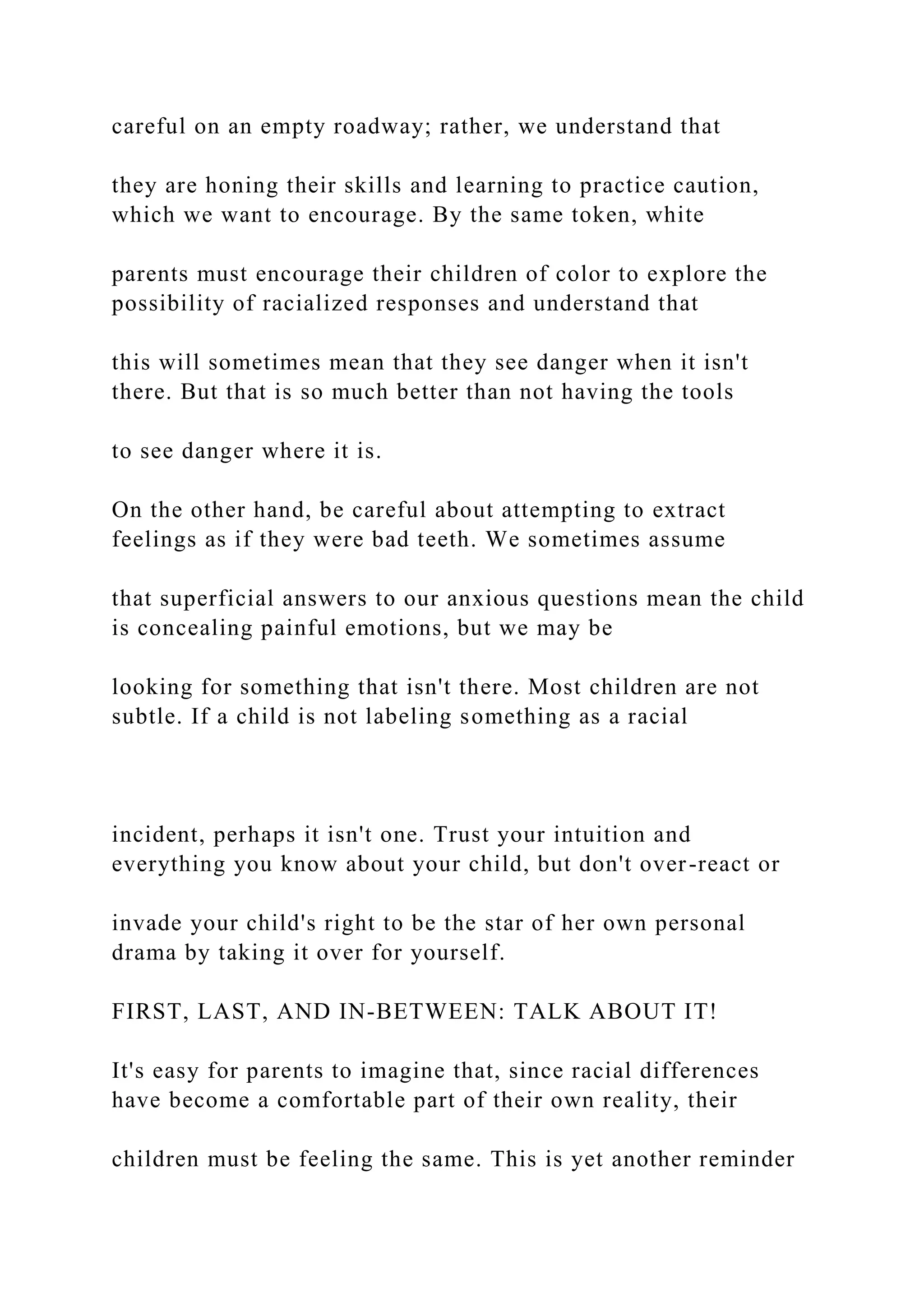 careful on an empty roadway; rather, we understand that
they are honing their skills and learning to practice caution,
which we want to encourage. By the same token, white
parents must encourage their children of color to explore the
possibility of racialized responses and understand that
this will sometimes mean that they see danger when it isn't
there. But that is so much better than not having the tools
to see danger where it is.
On the other hand, be careful about attempting to extract
feelings as if they were bad teeth. We sometimes assume
that superficial answers to our anxious questions mean the child
is concealing painful emotions, but we may be
looking for something that isn't there. Most children are not
subtle. If a child is not labeling something as a racial
incident, perhaps it isn't one. Trust your intuition and
everything you know about your child, but don't over-react or
invade your child's right to be the star of her own personal
drama by taking it over for yourself.
FIRST, LAST, AND IN-BETWEEN: TALK ABOUT IT!
It's easy for parents to imagine that, since racial differences
have become a comfortable part of their own reality, their
children must be feeling the same. This is yet another reminder
 
