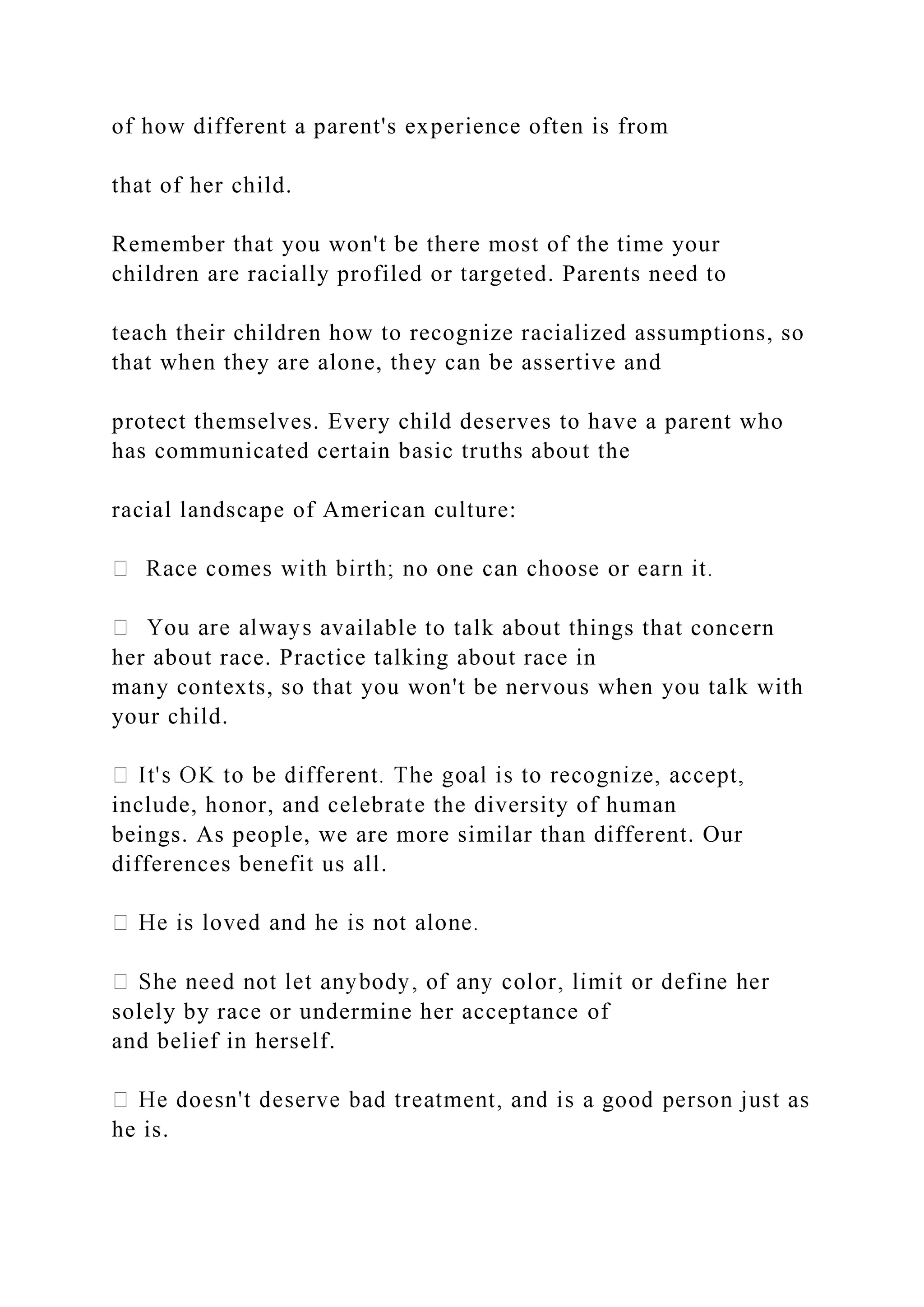 of how different a parent's experience often is from
that of her child.
Remember that you won't be there most of the time your
children are racially profiled or targeted. Parents need to
teach their children how to recognize racialized assumptions, so
that when they are alone, they can be assertive and
protect themselves. Every child deserves to have a parent who
has communicated certain basic truths about the
racial landscape of American culture:
ailable to talk about things that concern
her about race. Practice talking about race in
many contexts, so that you won't be nervous when you talk with
your child.
include, honor, and celebrate the diversity of human
beings. As people, we are more similar than different. Our
differences benefit us all.
solely by race or undermine her acceptance of
and belief in herself.
he is.
 