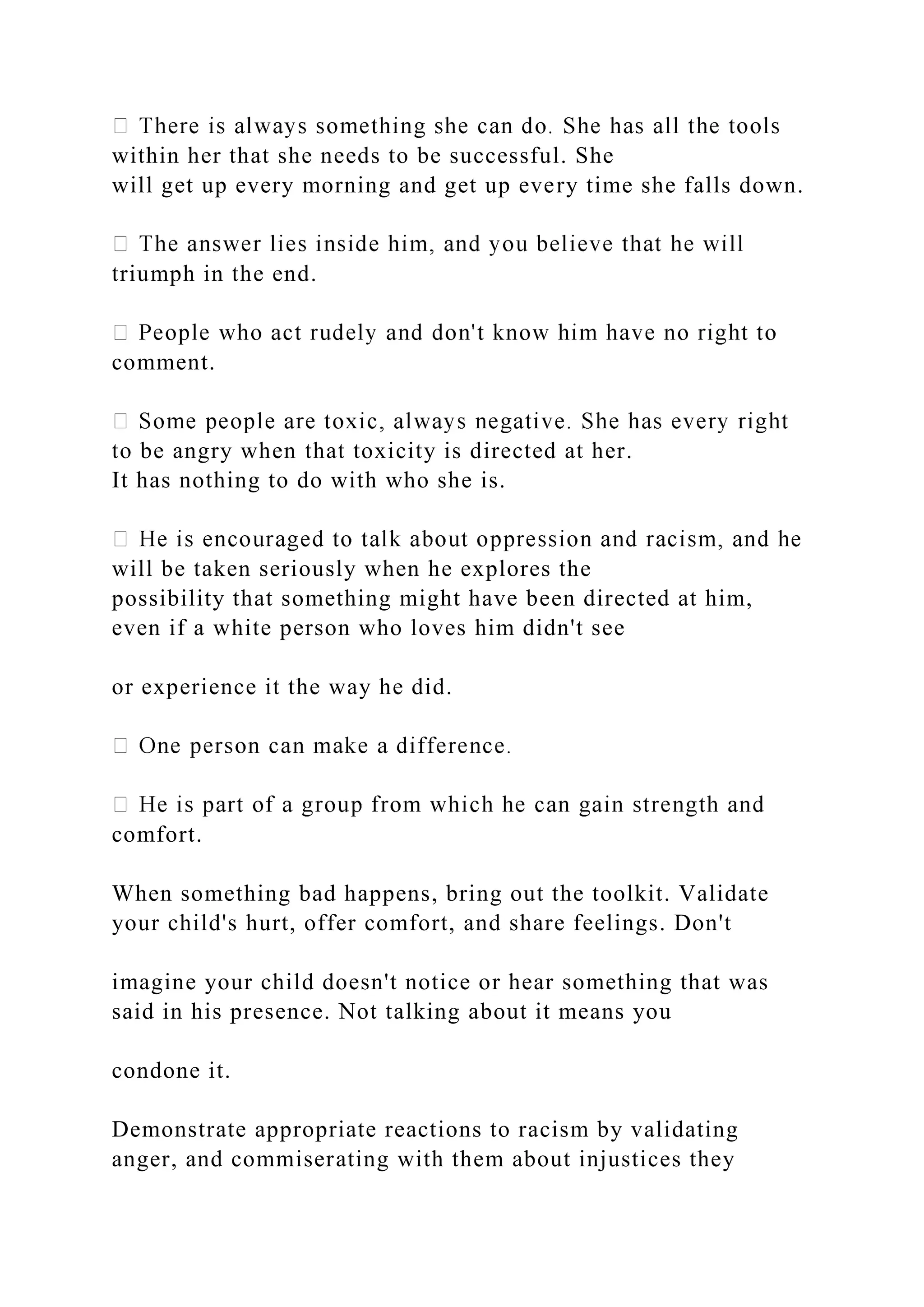 within her that she needs to be successful. She
will get up every morning and get up every time she falls down.
triumph in the end.
comment.
to be angry when that toxicity is directed at her.
It has nothing to do with who she is.
will be taken seriously when he explores the
possibility that something might have been directed at him,
even if a white person who loves him didn't see
or experience it the way he did.
comfort.
When something bad happens, bring out the toolkit. Validate
your child's hurt, offer comfort, and share feelings. Don't
imagine your child doesn't notice or hear something that was
said in his presence. Not talking about it means you
condone it.
Demonstrate appropriate reactions to racism by validating
anger, and commiserating with them about injustices they
 
