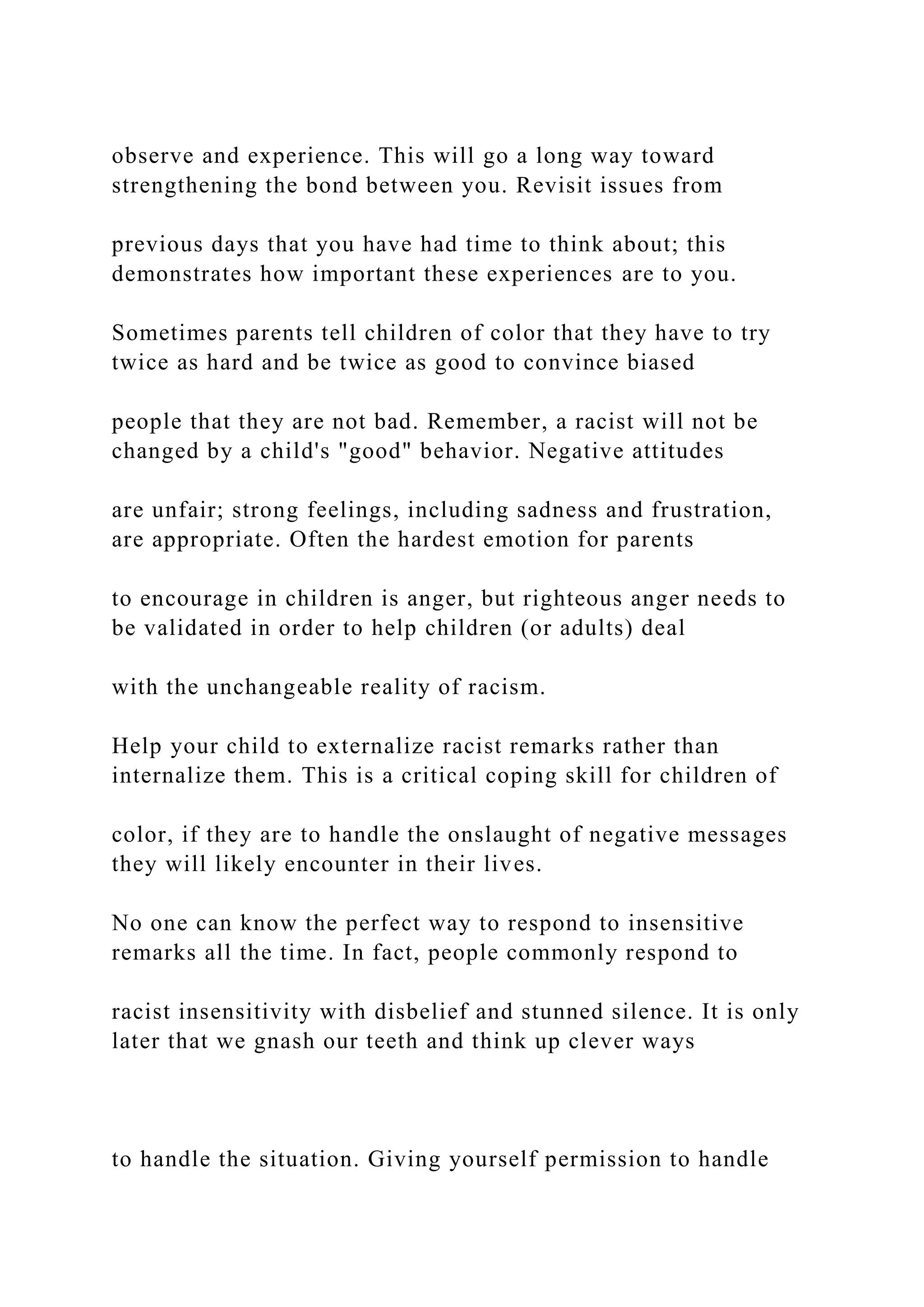 observe and experience. This will go a long way toward
strengthening the bond between you. Revisit issues from
previous days that you have had time to think about; this
demonstrates how important these experiences are to you.
Sometimes parents tell children of color that they have to try
twice as hard and be twice as good to convince biased
people that they are not bad. Remember, a racist will not be
changed by a child's "good" behavior. Negative attitudes
are unfair; strong feelings, including sadness and frustration,
are appropriate. Often the hardest emotion for parents
to encourage in children is anger, but righteous anger needs to
be validated in order to help children (or adults) deal
with the unchangeable reality of racism.
Help your child to externalize racist remarks rather than
internalize them. This is a critical coping skill for children of
color, if they are to handle the onslaught of negative messages
they will likely encounter in their lives.
No one can know the perfect way to respond to insensitive
remarks all the time. In fact, people commonly respond to
racist insensitivity with disbelief and stunned silence. It is only
later that we gnash our teeth and think up clever ways
to handle the situation. Giving yourself permission to handle
 