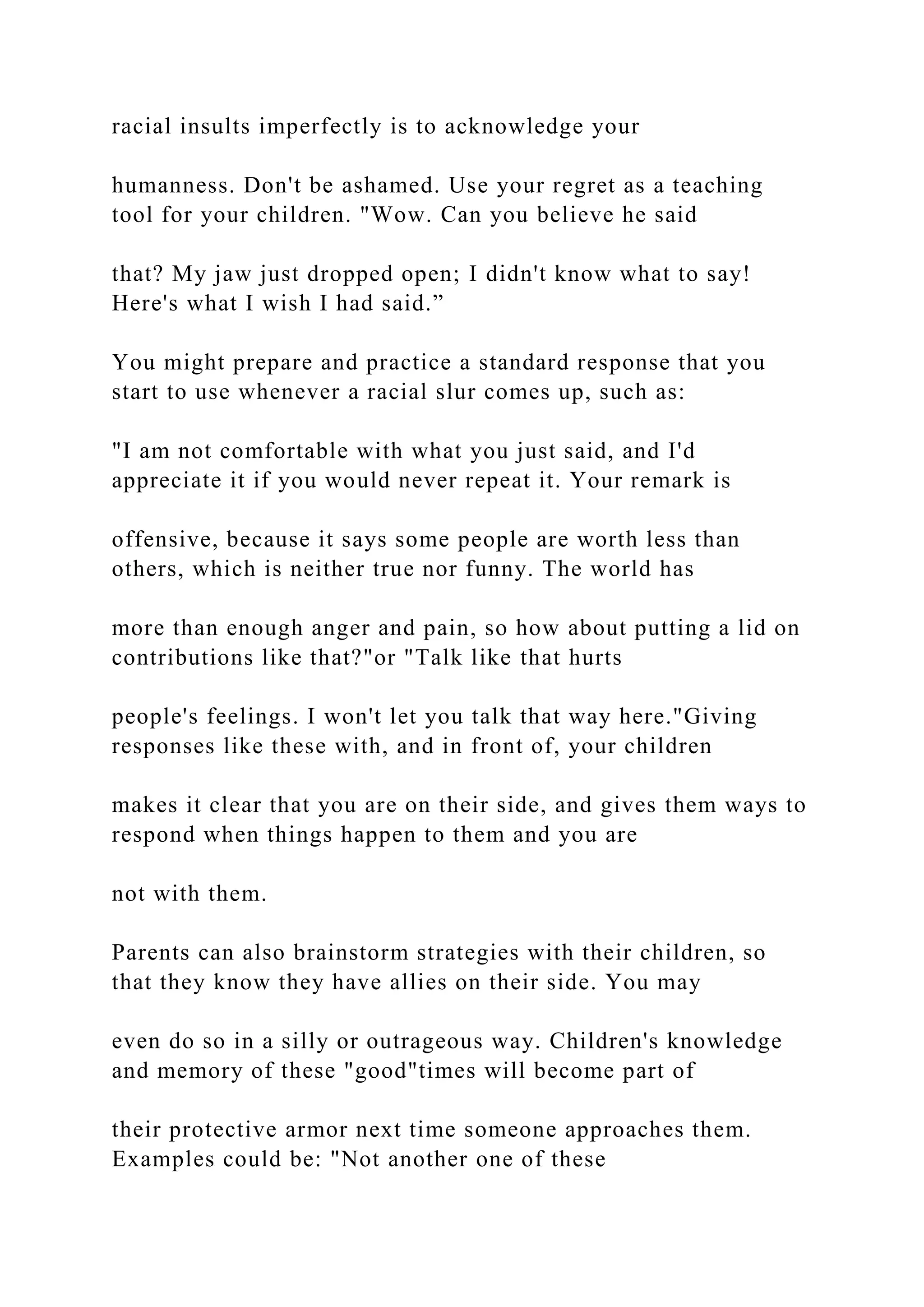 racial insults imperfectly is to acknowledge your
humanness. Don't be ashamed. Use your regret as a teaching
tool for your children. "Wow. Can you believe he said
that? My jaw just dropped open; I didn't know what to say!
Here's what I wish I had said.”
You might prepare and practice a standard response that you
start to use whenever a racial slur comes up, such as:
"I am not comfortable with what you just said, and I'd
appreciate it if you would never repeat it. Your remark is
offensive, because it says some people are worth less than
others, which is neither true nor funny. The world has
more than enough anger and pain, so how about putting a lid on
contributions like that?"or "Talk like that hurts
people's feelings. I won't let you talk that way here."Giving
responses like these with, and in front of, your children
makes it clear that you are on their side, and gives them ways to
respond when things happen to them and you are
not with them.
Parents can also brainstorm strategies with their children, so
that they know they have allies on their side. You may
even do so in a silly or outrageous way. Children's knowledge
and memory of these "good"times will become part of
their protective armor next time someone approaches them.
Examples could be: "Not another one of these
 