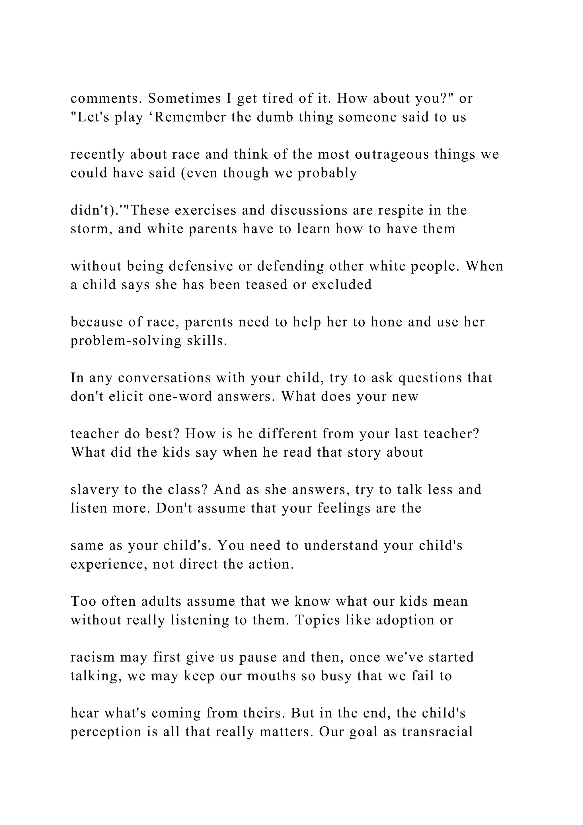 comments. Sometimes I get tired of it. How about you?" or
"Let's play ‘Remember the dumb thing someone said to us
recently about race and think of the most outrageous things we
could have said (even though we probably
didn't).'"These exercises and discussions are respite in the
storm, and white parents have to learn how to have them
without being defensive or defending other white people. When
a child says she has been teased or excluded
because of race, parents need to help her to hone and use her
problem-solving skills.
In any conversations with your child, try to ask questions that
don't elicit one-word answers. What does your new
teacher do best? How is he different from your last teacher?
What did the kids say when he read that story about
slavery to the class? And as she answers, try to talk less and
listen more. Don't assume that your feelings are the
same as your child's. You need to understand your child's
experience, not direct the action.
Too often adults assume that we know what our kids mean
without really listening to them. Topics like adoption or
racism may first give us pause and then, once we've started
talking, we may keep our mouths so busy that we fail to
hear what's coming from theirs. But in the end, the child's
perception is all that really matters. Our goal as transracial
 