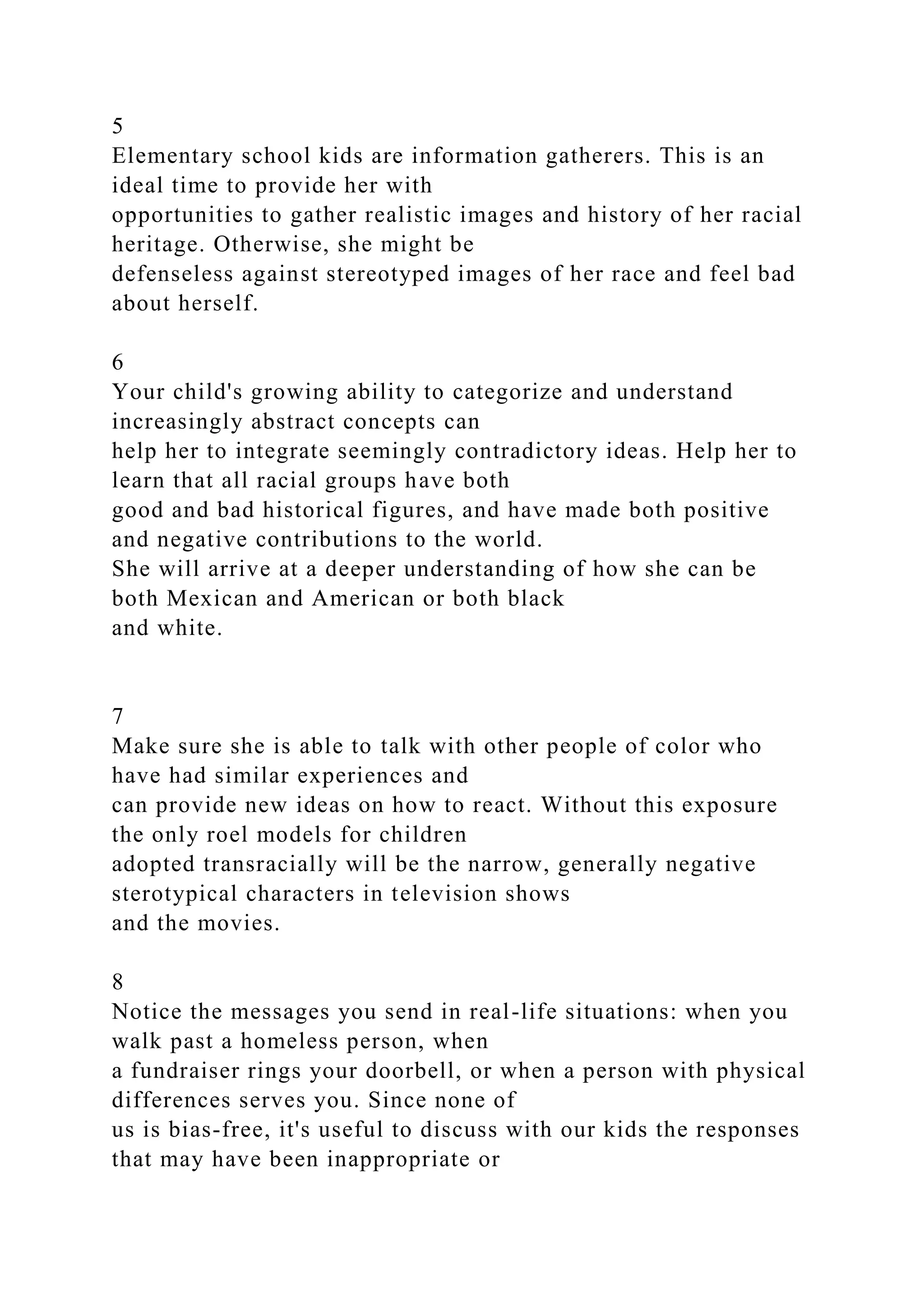 5
Elementary school kids are information gatherers. This is an
ideal time to provide her with
opportunities to gather realistic images and history of her racial
heritage. Otherwise, she might be
defenseless against stereotyped images of her race and feel bad
about herself.
6
Your child's growing ability to categorize and understand
increasingly abstract concepts can
help her to integrate seemingly contradictory ideas. Help her to
learn that all racial groups have both
good and bad historical figures, and have made both positive
and negative contributions to the world.
She will arrive at a deeper understanding of how she can be
both Mexican and American or both black
and white.
7
Make sure she is able to talk with other people of color who
have had similar experiences and
can provide new ideas on how to react. Without this exposure
the only roel models for children
adopted transracially will be the narrow, generally negative
sterotypical characters in television shows
and the movies.
8
Notice the messages you send in real-life situations: when you
walk past a homeless person, when
a fundraiser rings your doorbell, or when a person with physical
differences serves you. Since none of
us is bias-free, it's useful to discuss with our kids the responses
that may have been inappropriate or
 