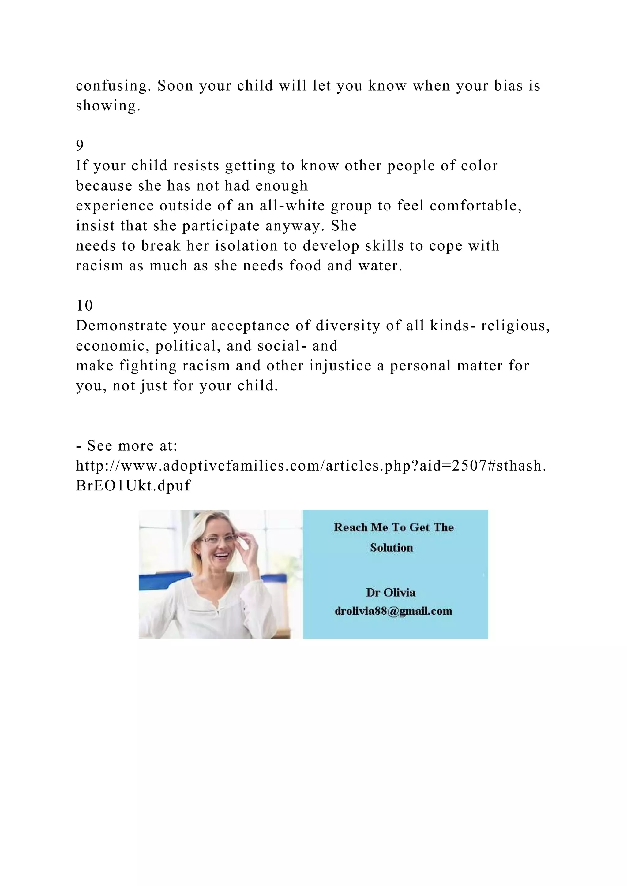 confusing. Soon your child will let you know when your bias is
showing.
9
If your child resists getting to know other people of color
because she has not had enough
experience outside of an all-white group to feel comfortable,
insist that she participate anyway. She
needs to break her isolation to develop skills to cope with
racism as much as she needs food and water.
10
Demonstrate your acceptance of diversity of all kinds- religious,
economic, political, and social- and
make fighting racism and other injustice a personal matter for
you, not just for your child.
- See more at:
http://www.adoptivefamilies.com/articles.php?aid=2507#sthash.
BrEO1Ukt.dpuf
 