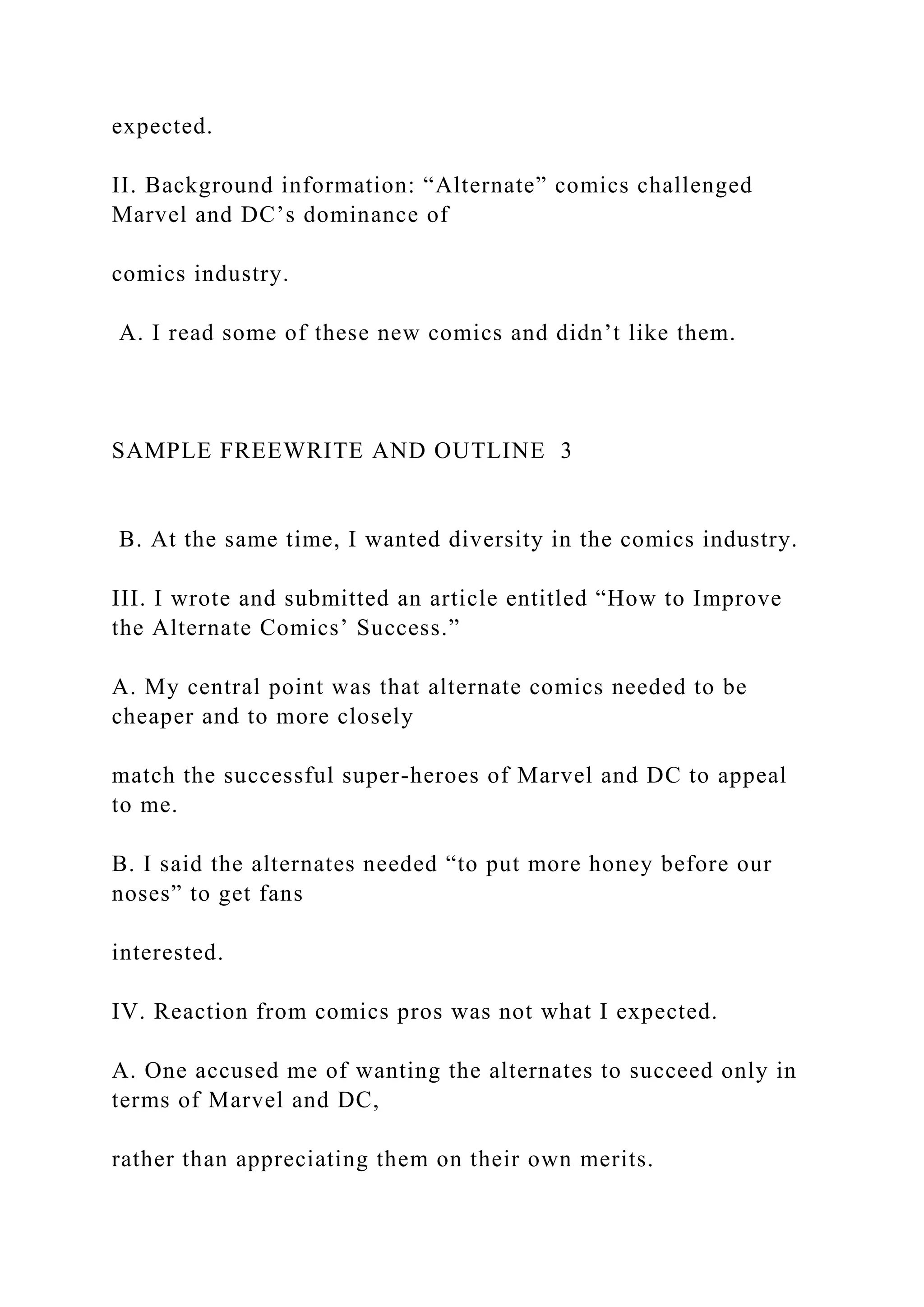expected.
II. Background information: “Alternate” comics challenged
Marvel and DC’s dominance of
comics industry.
A. I read some of these new comics and didn’t like them.
SAMPLE FREEWRITE AND OUTLINE 3
B. At the same time, I wanted diversity in the comics industry.
III. I wrote and submitted an article entitled “How to Improve
the Alternate Comics’ Success.”
A. My central point was that alternate comics needed to be
cheaper and to more closely
match the successful super-heroes of Marvel and DC to appeal
to me.
B. I said the alternates needed “to put more honey before our
noses” to get fans
interested.
IV. Reaction from comics pros was not what I expected.
A. One accused me of wanting the alternates to succeed only in
terms of Marvel and DC,
rather than appreciating them on their own merits.
 