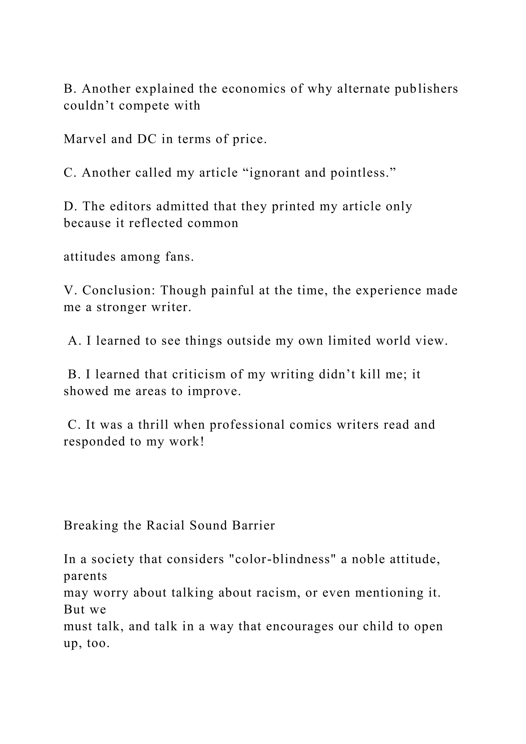 B. Another explained the economics of why alternate publishers
couldn’t compete with
Marvel and DC in terms of price.
C. Another called my article “ignorant and pointless.”
D. The editors admitted that they printed my article only
because it reflected common
attitudes among fans.
V. Conclusion: Though painful at the time, the experience made
me a stronger writer.
A. I learned to see things outside my own limited world view.
B. I learned that criticism of my writing didn’t kill me; it
showed me areas to improve.
C. It was a thrill when professional comics writers read and
responded to my work!
Breaking the Racial Sound Barrier
In a society that considers "color-blindness" a noble attitude,
parents
may worry about talking about racism, or even mentioning it.
But we
must talk, and talk in a way that encourages our child to open
up, too.
 