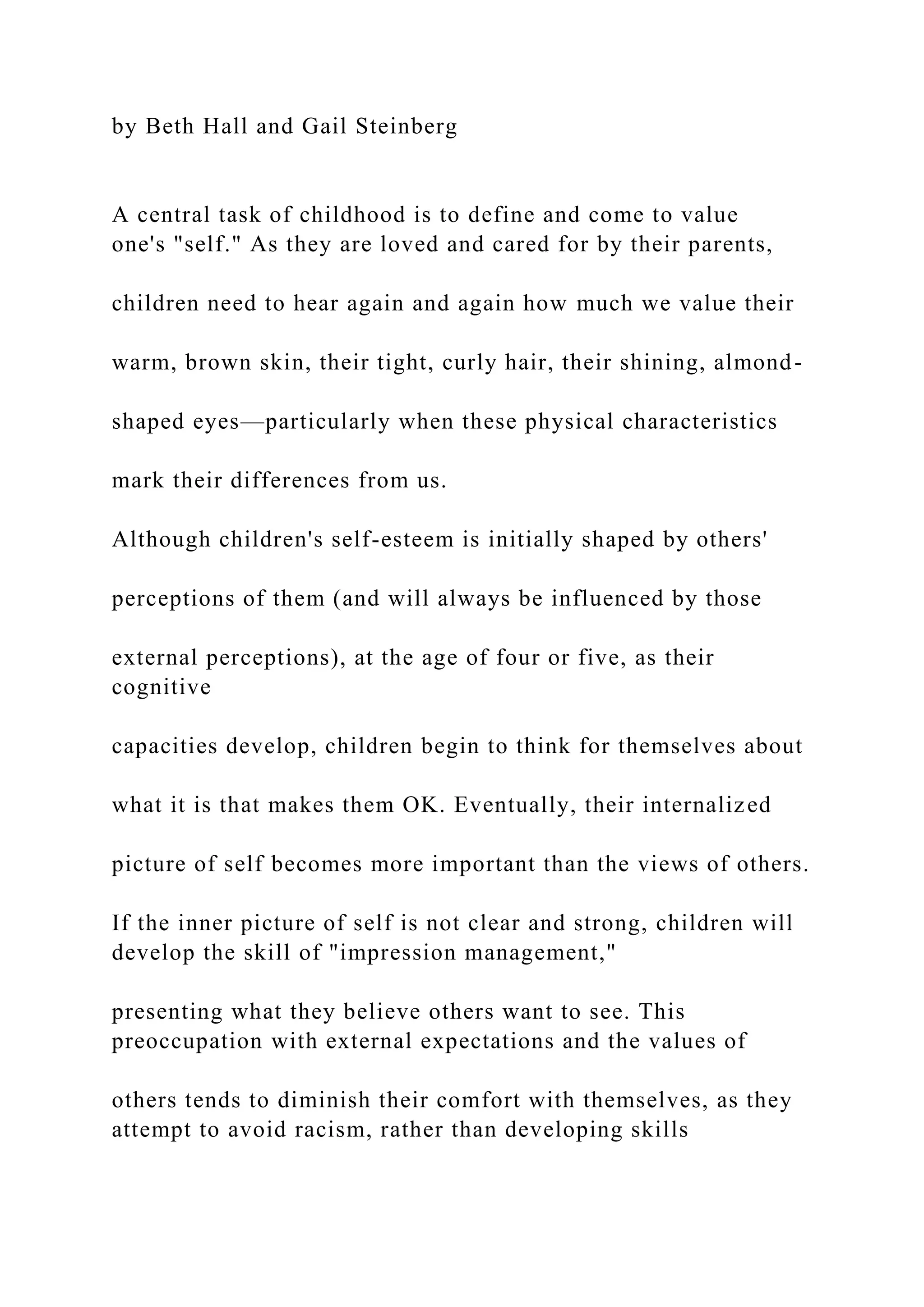 by Beth Hall and Gail Steinberg
A central task of childhood is to define and come to value
one's "self." As they are loved and cared for by their parents,
children need to hear again and again how much we value their
warm, brown skin, their tight, curly hair, their shining, almond-
shaped eyes—particularly when these physical characteristics
mark their differences from us.
Although children's self-esteem is initially shaped by others'
perceptions of them (and will always be influenced by those
external perceptions), at the age of four or five, as their
cognitive
capacities develop, children begin to think for themselves about
what it is that makes them OK. Eventually, their internalized
picture of self becomes more important than the views of others.
If the inner picture of self is not clear and strong, children will
develop the skill of "impression management,"
presenting what they believe others want to see. This
preoccupation with external expectations and the values of
others tends to diminish their comfort with themselves, as they
attempt to avoid racism, rather than developing skills
 