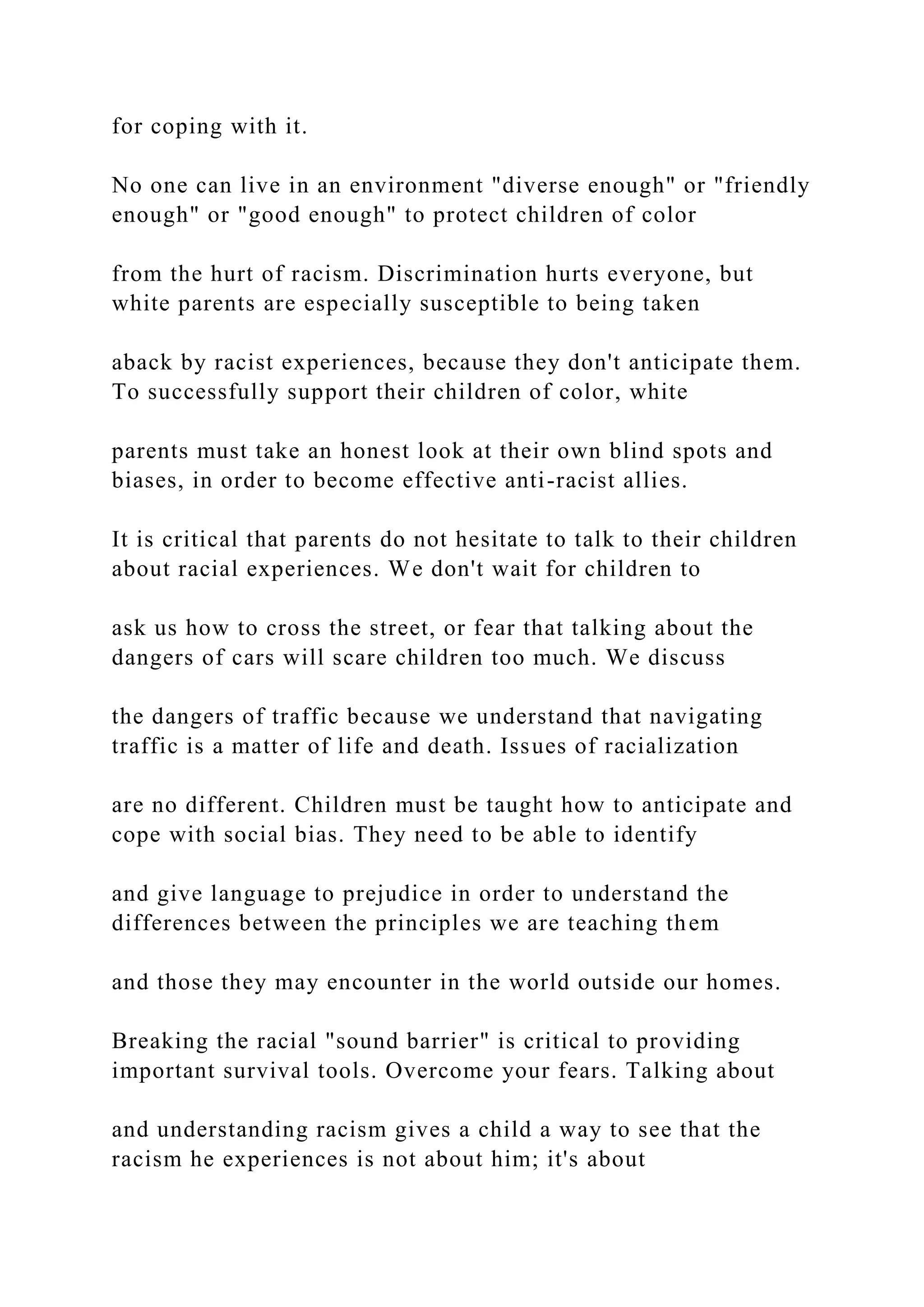 for coping with it.
No one can live in an environment "diverse enough" or "friendly
enough" or "good enough" to protect children of color
from the hurt of racism. Discrimination hurts everyone, but
white parents are especially susceptible to being taken
aback by racist experiences, because they don't anticipate them.
To successfully support their children of color, white
parents must take an honest look at their own blind spots and
biases, in order to become effective anti-racist allies.
It is critical that parents do not hesitate to talk to their children
about racial experiences. We don't wait for children to
ask us how to cross the street, or fear that talking about the
dangers of cars will scare children too much. We discuss
the dangers of traffic because we understand that navigating
traffic is a matter of life and death. Issues of racialization
are no different. Children must be taught how to anticipate and
cope with social bias. They need to be able to identify
and give language to prejudice in order to understand the
differences between the principles we are teaching them
and those they may encounter in the world outside our homes.
Breaking the racial "sound barrier" is critical to providing
important survival tools. Overcome your fears. Talking about
and understanding racism gives a child a way to see that the
racism he experiences is not about him; it's about
 