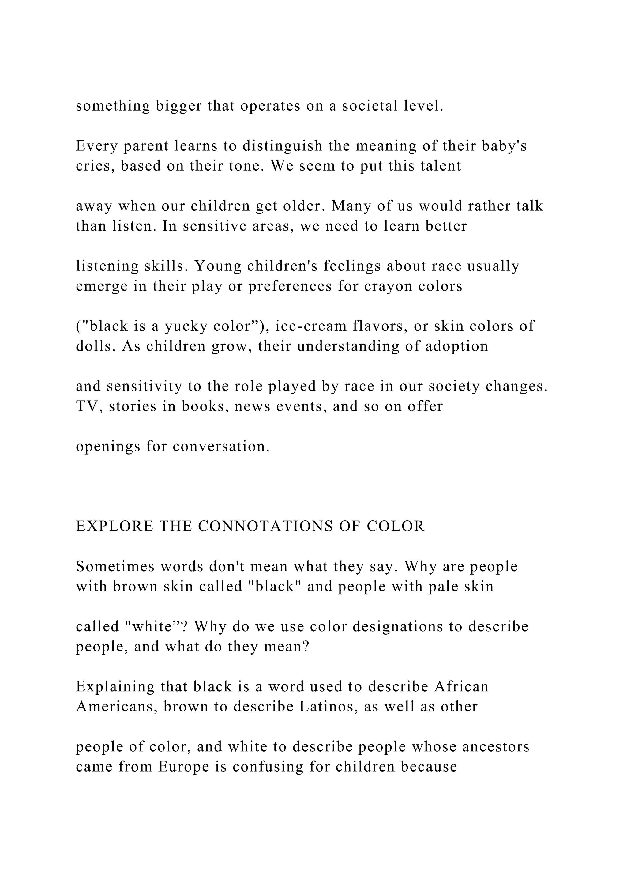 something bigger that operates on a societal level.
Every parent learns to distinguish the meaning of their baby's
cries, based on their tone. We seem to put this talent
away when our children get older. Many of us would rather talk
than listen. In sensitive areas, we need to learn better
listening skills. Young children's feelings about race usually
emerge in their play or preferences for crayon colors
("black is a yucky color”), ice-cream flavors, or skin colors of
dolls. As children grow, their understanding of adoption
and sensitivity to the role played by race in our society changes.
TV, stories in books, news events, and so on offer
openings for conversation.
EXPLORE THE CONNOTATIONS OF COLOR
Sometimes words don't mean what they say. Why are people
with brown skin called "black" and people with pale skin
called "white”? Why do we use color designations to describe
people, and what do they mean?
Explaining that black is a word used to describe African
Americans, brown to describe Latinos, as well as other
people of color, and white to describe people whose ancestors
came from Europe is confusing for children because
 