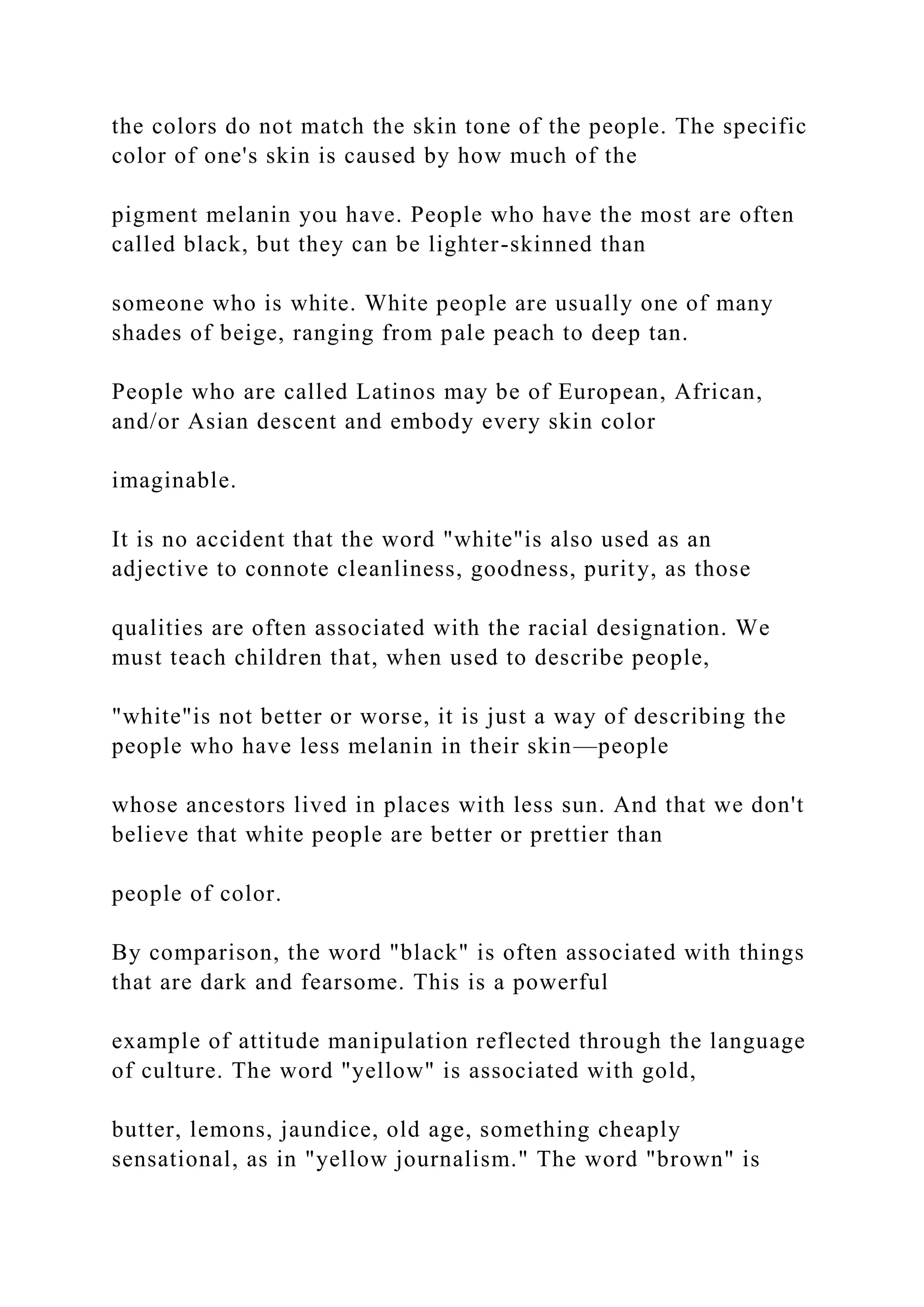 the colors do not match the skin tone of the people. The specific
color of one's skin is caused by how much of the
pigment melanin you have. People who have the most are often
called black, but they can be lighter-skinned than
someone who is white. White people are usually one of many
shades of beige, ranging from pale peach to deep tan.
People who are called Latinos may be of European, African,
and/or Asian descent and embody every skin color
imaginable.
It is no accident that the word "white"is also used as an
adjective to connote cleanliness, goodness, purity, as those
qualities are often associated with the racial designation. We
must teach children that, when used to describe people,
"white"is not better or worse, it is just a way of describing the
people who have less melanin in their skin—people
whose ancestors lived in places with less sun. And that we don't
believe that white people are better or prettier than
people of color.
By comparison, the word "black" is often associated with things
that are dark and fearsome. This is a powerful
example of attitude manipulation reflected through the language
of culture. The word "yellow" is associated with gold,
butter, lemons, jaundice, old age, something cheaply
sensational, as in "yellow journalism." The word "brown" is
 