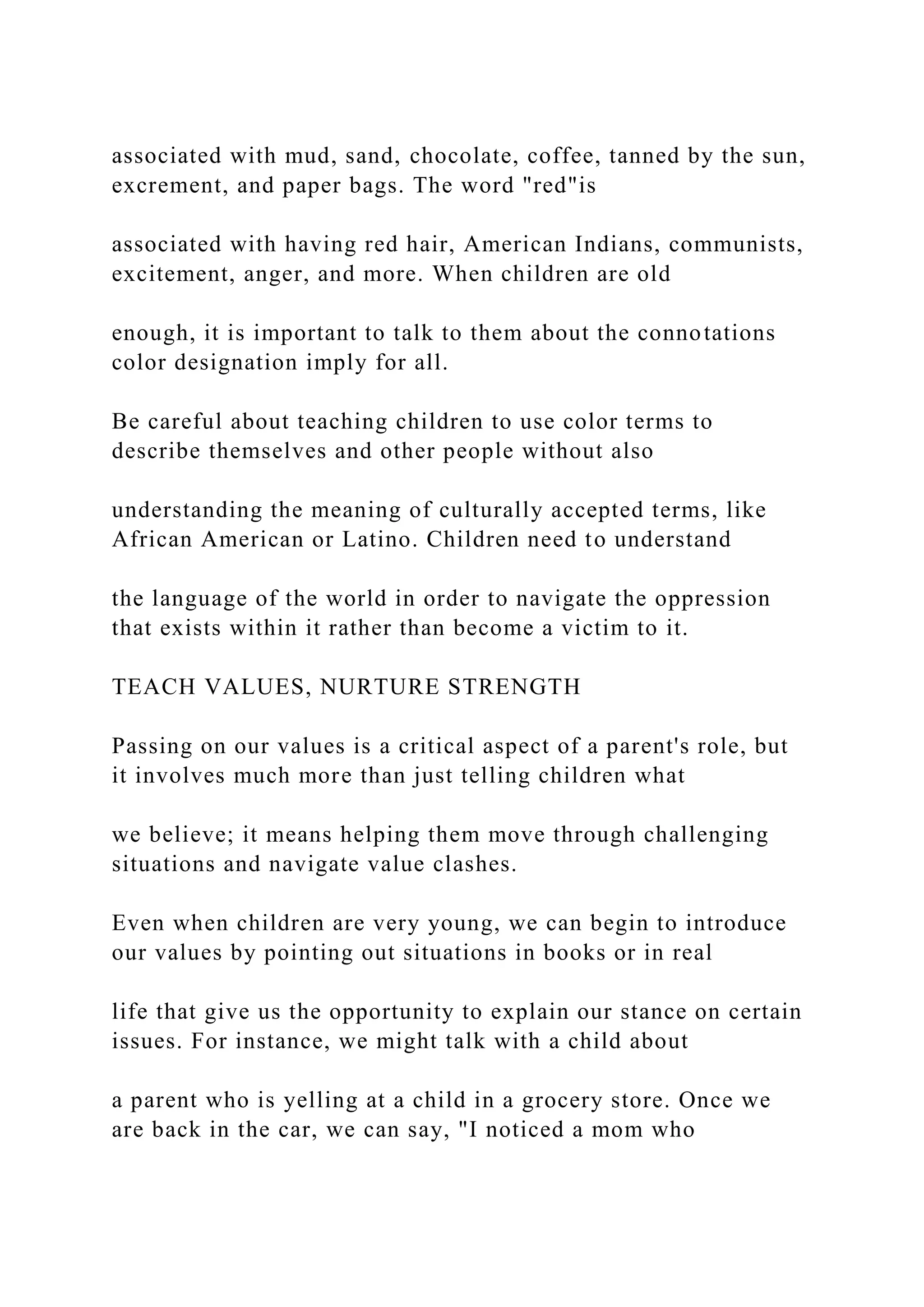 associated with mud, sand, chocolate, coffee, tanned by the sun,
excrement, and paper bags. The word "red"is
associated with having red hair, American Indians, communists,
excitement, anger, and more. When children are old
enough, it is important to talk to them about the connotations
color designation imply for all.
Be careful about teaching children to use color terms to
describe themselves and other people without also
understanding the meaning of culturally accepted terms, like
African American or Latino. Children need to understand
the language of the world in order to navigate the oppression
that exists within it rather than become a victim to it.
TEACH VALUES, NURTURE STRENGTH
Passing on our values is a critical aspect of a parent's role, but
it involves much more than just telling children what
we believe; it means helping them move through challenging
situations and navigate value clashes.
Even when children are very young, we can begin to introduce
our values by pointing out situations in books or in real
life that give us the opportunity to explain our stance on certain
issues. For instance, we might talk with a child about
a parent who is yelling at a child in a grocery store. Once we
are back in the car, we can say, "I noticed a mom who
 
