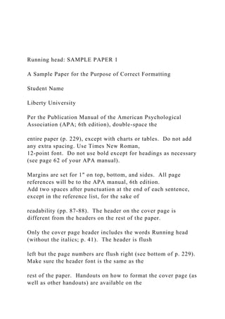 Running head: SAMPLE PAPER 1
A Sample Paper for the Purpose of Correct Formatting
Student Name
Liberty University
Per the Publication Manual of the American Psychological
Association (APA; 6th edition), double-space the
entire paper (p. 229), except with charts or tables. Do not add
any extra spacing. Use Times New Roman,
12-point font. Do not use bold except for headings as necessary
(see page 62 of your APA manual).
Margins are set for 1" on top, bottom, and sides. All page
references will be to the APA manual, 6th edition.
Add two spaces after punctuation at the end of each sentence,
except in the reference list, for the sake of
readability (pp. 87-88). The header on the cover page is
different from the headers on the rest of the paper.
Only the cover page header includes the words Running head
(without the italics; p. 41). The header is flush
left but the page numbers are flush right (see bottom of p. 229).
Make sure the header font is the same as the
rest of the paper. Handouts on how to format the cover page (as
well as other handouts) are available on the
 