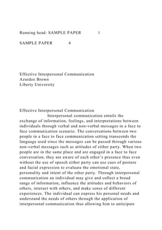 Running head: SAMPLE PAPER 1
SAMPLE PAPER 4
Effective Interpersonal Communication
Azurdee Brown
Liberty University
Effective Interpersonal Communication
Interpersonal communication entails the
exchange of information, feelings, and interpretations between
individuals through verbal and non-verbal messages in a face to
face communication scenario. The conversations between two
people in a face to face communication setting transcends the
language used since the messages can be passed through various
non-verbal messages such as attitudes of either party. When two
people are in the same place and are engaged in a face to face
conversation, they are aware of each other’s presence thus even
without the use of speech either party can use cues of posture
and facial expression to evaluate the emotional state,
personality and intent of the other party. Through interpersonal
communication an individual may give and collect a broad
range of information, influence the attitudes and behaviors of
others, interact with others, and make sense of different
experiences. The individual can express his personal needs and
understand the needs of others through the application of
interpersonal communication thus allowing him to anticipate
 