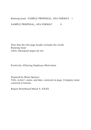 Running head: SAMPLE PROPOSAL, APA FORMAT 1
SAMPLE PROPOSAL, APA FORMAT 8
Note that the title page header includes the words
Running head:
while subsequent pages do not.
Positively Affecting Employee Motivation
Prepared by Brian Spencer
Title, writer’s name, and date, centered on page. Company name
centered at bottom.
Report Distributed March 9, XXXX
 
