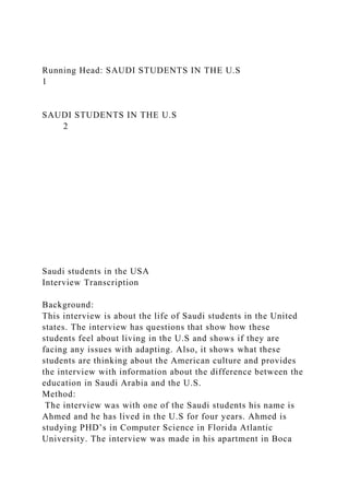 Running Head: SAUDI STUDENTS IN THE U.S
1
SAUDI STUDENTS IN THE U.S
2
Saudi students in the USA
Interview Transcription
Background:
This interview is about the life of Saudi students in the United
states. The interview has questions that show how these
students feel about living in the U.S and shows if they are
facing any issues with adapting. Also, it shows what these
students are thinking about the American culture and provides
the interview with information about the difference between the
education in Saudi Arabia and the U.S.
Method:
The interview was with one of the Saudi students his name is
Ahmed and he has lived in the U.S for four years. Ahmed is
studying PHD’s in Computer Science in Florida Atlantic
University. The interview was made in his apartment in Boca
 