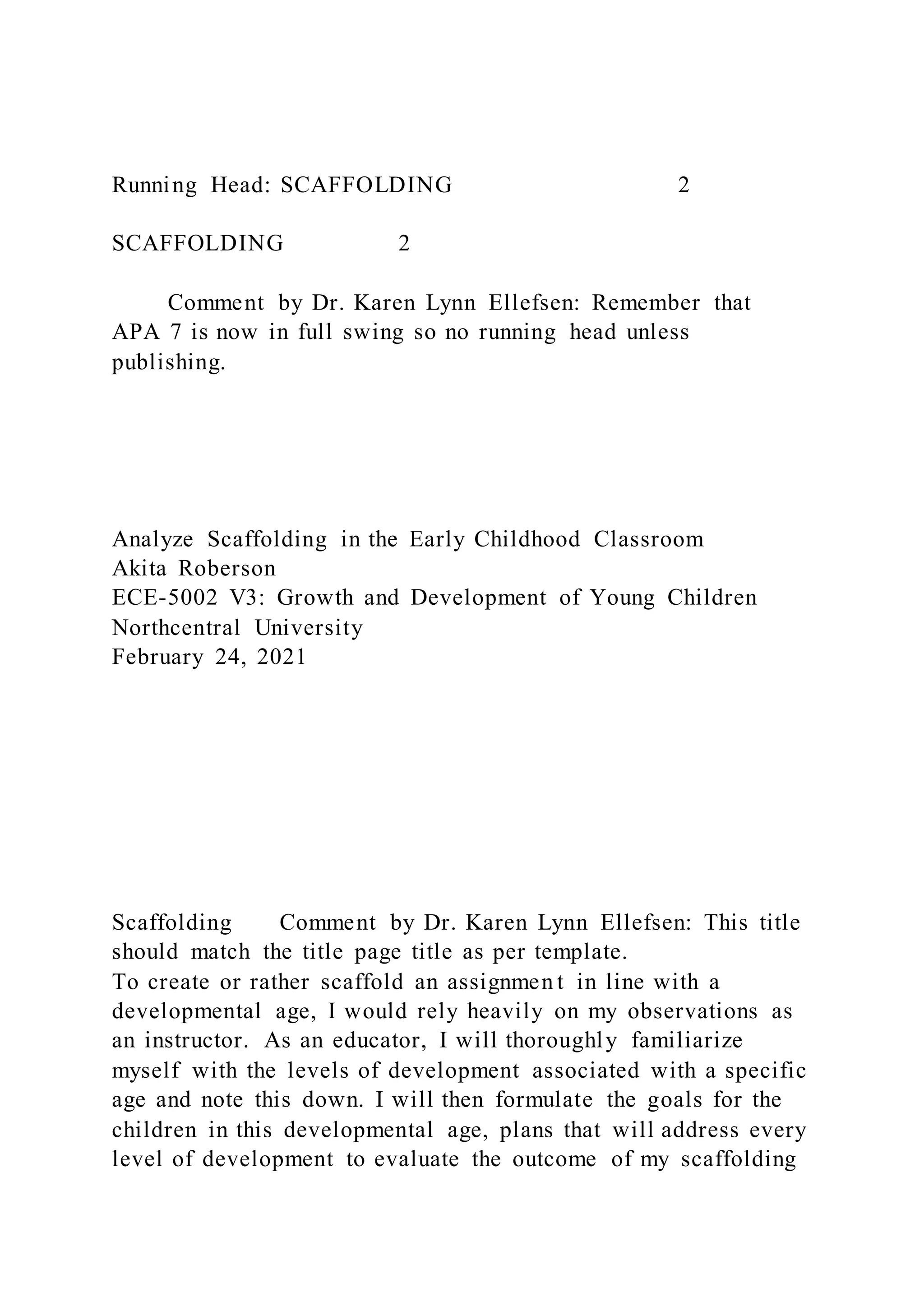 Running Head: SCAFFOLDING 2
SCAFFOLDING 2
Comment by Dr. Karen Lynn Ellefsen: Remember that
APA 7 is now in full swing so no running head unless
publishing.
Analyze Scaffolding in the Early Childhood Classroom
Akita Roberson
ECE-5002 V3: Growth and Development of Young Children
Northcentral University
February 24, 2021
Scaffolding Comment by Dr. Karen Lynn Ellefsen: This title
should match the title page title as per template.
To create or rather scaffold an assignmen t in line with a
developmental age, I would rely heavily on my observations as
an instructor. As an educator, I will thoroughly familiarize
myself with the levels of development associated with a specific
age and note this down. I will then formulate the goals for the
children in this developmental age, plans that will address every
level of development to evaluate the outcome of my scaffolding
 