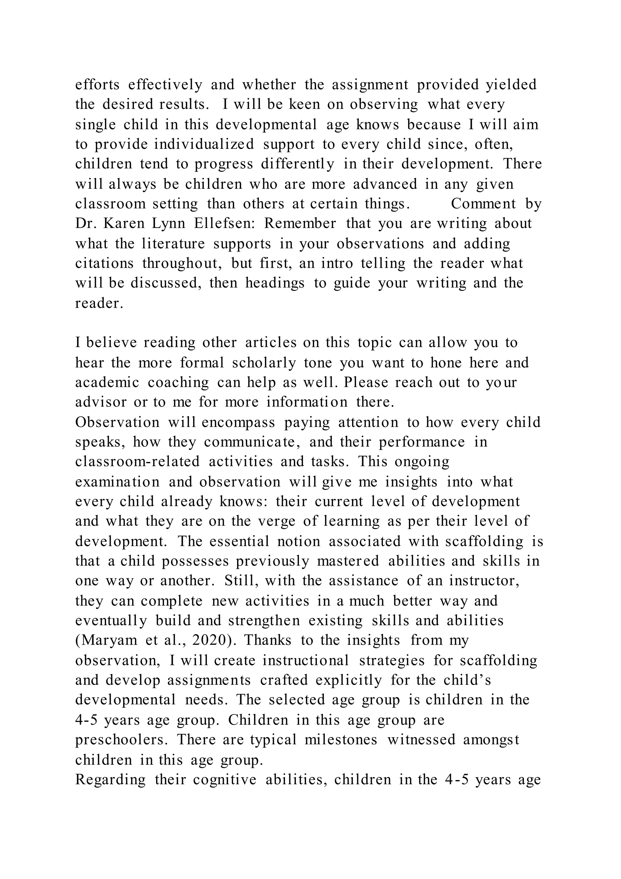 efforts effectively and whether the assignment provided yielded
the desired results. I will be keen on observing what every
single child in this developmental age knows because I will aim
to provide individualized support to every child since, often,
children tend to progress differently in their development. There
will always be children who are more advanced in any given
classroom setting than others at certain things. Comment by
Dr. Karen Lynn Ellefsen: Remember that you are writing about
what the literature supports in your observations and adding
citations throughout, but first, an intro telling the reader what
will be discussed, then headings to guide your writing and the
reader.
I believe reading other articles on this topic can allow you to
hear the more formal scholarly tone you want to hone here and
academic coaching can help as well. Please reach out to your
advisor or to me for more information there.
Observation will encompass paying attention to how every child
speaks, how they communicate, and their performance in
classroom-related activities and tasks. This ongoing
examination and observation will give me insights into what
every child already knows: their current level of development
and what they are on the verge of learning as per their level of
development. The essential notion associated with scaffolding is
that a child possesses previously mastered abilities and skills in
one way or another. Still, with the assistance of an instructor,
they can complete new activities in a much better way and
eventually build and strengthen existing skills and abilities
(Maryam et al., 2020). Thanks to the insights from my
observation, I will create instructional strategies for scaffolding
and develop assignments crafted explicitly for the child’s
developmental needs. The selected age group is children in the
4-5 years age group. Children in this age group are
preschoolers. There are typical milestones witnessed amongst
children in this age group.
Regarding their cognitive abilities, children in the 4-5 years age
 