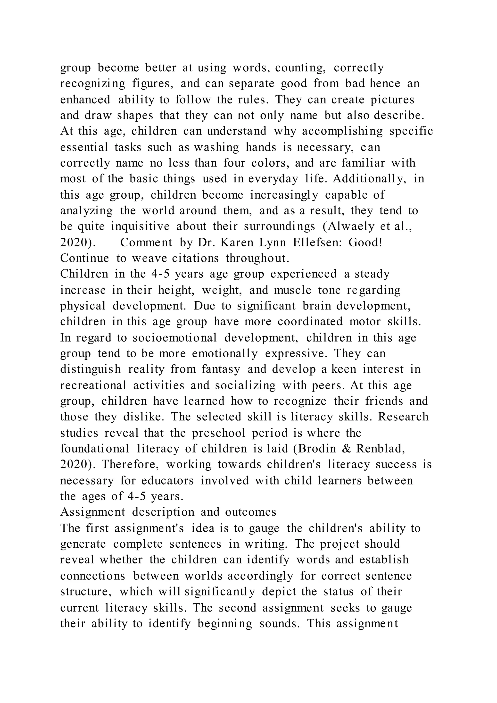 group become better at using words, counting, correctly
recognizing figures, and can separate good from bad hence an
enhanced ability to follow the rules. They can create pictures
and draw shapes that they can not only name but also describe.
At this age, children can understand why accomplishing specific
essential tasks such as washing hands is necessary, can
correctly name no less than four colors, and are familiar with
most of the basic things used in everyday life. Additionally, in
this age group, children become increasingly capable of
analyzing the world around them, and as a result, they tend to
be quite inquisitive about their surroundings (Alwaely et al.,
2020). Comment by Dr. Karen Lynn Ellefsen: Good!
Continue to weave citations throughout.
Children in the 4-5 years age group experienced a steady
increase in their height, weight, and muscle tone regarding
physical development. Due to significant brain development,
children in this age group have more coordinated motor skills.
In regard to socioemotional development, children in this age
group tend to be more emotionally expressive. They can
distinguish reality from fantasy and develop a keen interest in
recreational activities and socializing with peers. At this age
group, children have learned how to recognize their friends and
those they dislike. The selected skill is literacy skills. Research
studies reveal that the preschool period is where the
foundational literacy of children is laid (Brodin & Renblad,
2020). Therefore, working towards children's literacy success is
necessary for educators involved with child learners between
the ages of 4-5 years.
Assignment description and outcomes
The first assignment's idea is to gauge the children's ability to
generate complete sentences in writing. The project should
reveal whether the children can identify words and establish
connections between worlds accordingly for correct sentence
structure, which will significantly depict the status of their
current literacy skills. The second assignment seeks to gauge
their ability to identify beginning sounds. This assignment
 